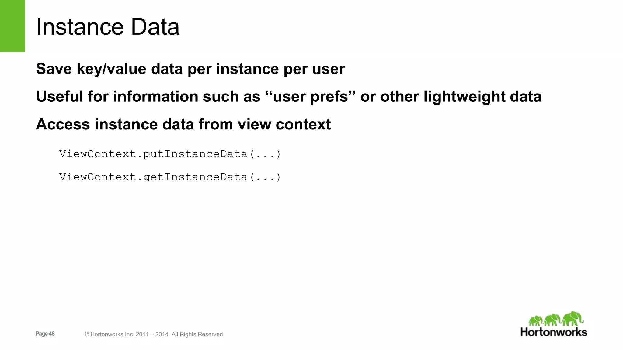 Instance Data 
Save key/value data per instance per user 
Useful for information such as “user prefs” or other lightweight data 
Access instance data from view context 
ViewContext.putInstanceData(...) 
ViewContext.getInstanceData(...) 
Page 46 © Hortonworks Inc. 2011 – 2014. All Rights Reserved 
 