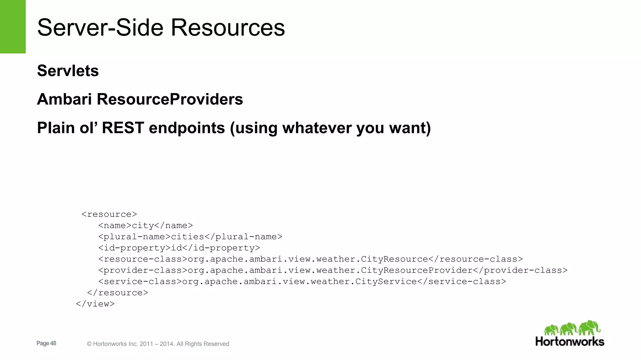Server-Side Resources 
Servlets 
Ambari ResourceProviders 
Plain ol’ REST endpoints (using whatever you want) 
<resource> 
<name>city</name> 
<plural-name>cities</plural-name> 
<id-property>id</id-property> 
<resource-class>org.apache.ambari.view.weather.CityResource</resource-class> 
<provider-class>org.apache.ambari.view.weather.CityResourceProvider</provider-class> 
<service-class>org.apache.ambari.view.weather.CityService</service-class> 
</resource> 
</view> 
Page 48 © Hortonworks Inc. 2011 – 2014. All Rights Reserved 
 