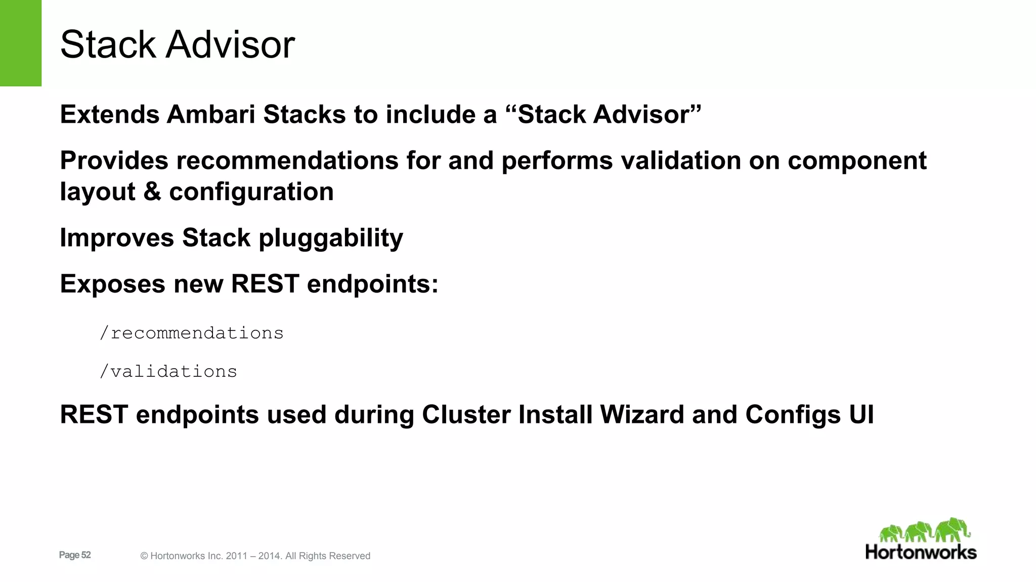 Stack Advisor 
Extends Ambari Stacks to include a “Stack Advisor” 
Provides recommendations for and performs validation on component 
layout & configuration 
Improves Stack pluggability 
Exposes new REST endpoints: 
/recommendations 
/validations 
REST endpoints used during Cluster Install Wizard and Configs UI 
Page 52 © Hortonworks Inc. 2011 – 2014. All Rights Reserved 
 