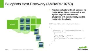 Page14 © Hortonworks Inc. 2011 – 2015. All Rights Reserved
Blueprints Host Discovery (AMBARI-10750)
• Provision cluster with all, some or no
hosts. When Hosts come online and
Agents register with Ambari,
Blueprints will automatically put the
hosts into the cluster
Ambari POST /api/v1/clusters/MyCluster/hosts
[
{
"blueprint" : "single-node-hdfs-test2",
"host_groups" :[
{
"host_group" : "slave",
"host_count" : 3,
"host_predicate" : "Hosts/cpu_count>1”
}
]
}
]
 