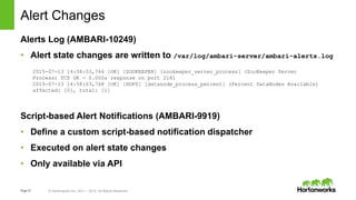 Page37 © Hortonworks Inc. 2011 – 2015. All Rights Reserved
Alert Changes
Alerts Log (AMBARI-10249)
• Alert state changes are written to /var/log/ambari-server/ambari-alerts.log
Script-based Alert Notifications (AMBARI-9919)
• Define a custom script-based notification dispatcher
• Executed on alert state changes
• Only available via API
2015-07-13 14:58:03,744 [OK] [ZOOKEEPER] [zookeeper_server_process] (ZooKeeper Server
Process) TCP OK - 0.000s response on port 2181
2015-07-13 14:58:03,768 [OK] [HDFS] [datanode_process_percent] (Percent DataNodes Available)
affected: [0], total: [1]
 