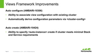 Page42 © Hortonworks Inc. 2011 – 2015. All Rights Reserved
Views Framework Improvements
Auto configure (AMBARI-10306)
• Ability to associate view configuration with existing cluster
• Automatically derive configuration parameters via <cluster-config>
Auto create (AMBARI-10424)
• Ability to specify <auto-instance> create if cluster meets minimal Stack
and Service requirements
 
