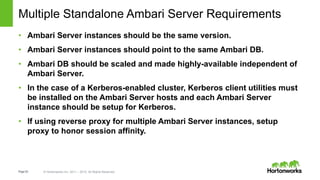 Page53 © Hortonworks Inc. 2011 – 2015. All Rights Reserved
Multiple Standalone Ambari Server Requirements
• Ambari Server instances should be the same version.
• Ambari Server instances should point to the same Ambari DB.
• Ambari DB should be scaled and made highly-available independent of
Ambari Server.
• In the case of a Kerberos-enabled cluster, Kerberos client utilities must
be installed on the Ambari Server hosts and each Ambari Server
instance should be setup for Kerberos.
• If using reverse proxy for multiple Ambari Server instances, setup
proxy to honor session affinity.
 