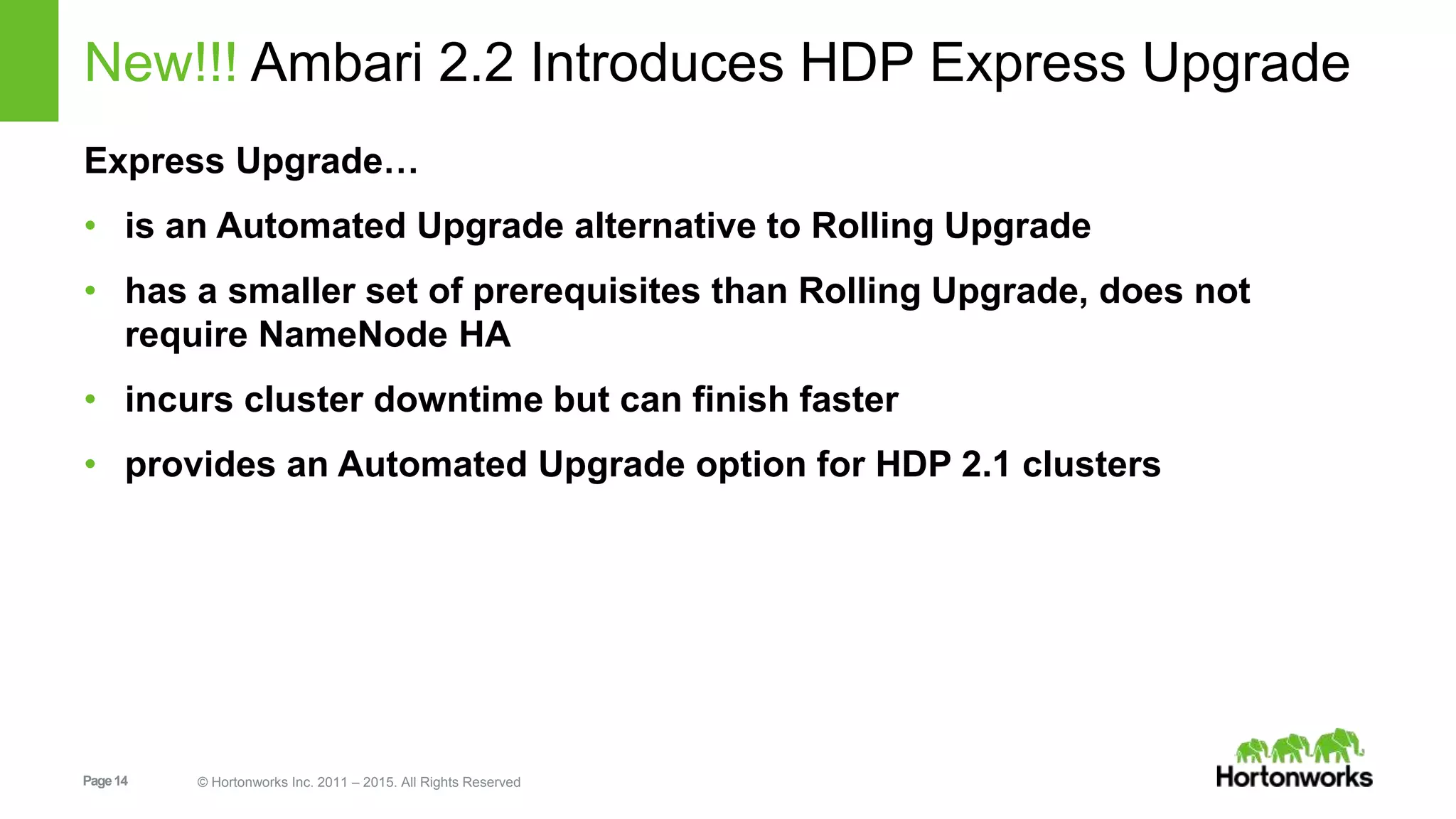 Page14 © Hortonworks Inc. 2011 – 2015. All Rights Reserved
New!!! Ambari 2.2 Introduces HDP Express Upgrade
Express Upgrade…
• is an Automated Upgrade alternative to Rolling Upgrade
• has a smaller set of prerequisites than Rolling Upgrade, does not
require NameNode HA
• incurs cluster downtime but can finish faster
• provides an Automated Upgrade option for HDP 2.1 clusters
 