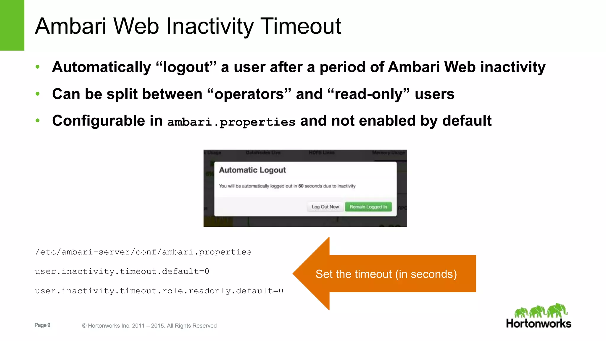 Page9 © Hortonworks Inc. 2011 – 2015. All Rights Reserved
Ambari Web Inactivity Timeout
• Automatically “logout” a user after a period of Ambari Web inactivity
• Can be split between “operators” and “read-only” users
• Configurable in ambari.properties and not enabled by default
/etc/ambari-server/conf/ambari.properties
user.inactivity.timeout.default=0
user.inactivity.timeout.role.readonly.default=0
Set the timeout (in seconds)
 