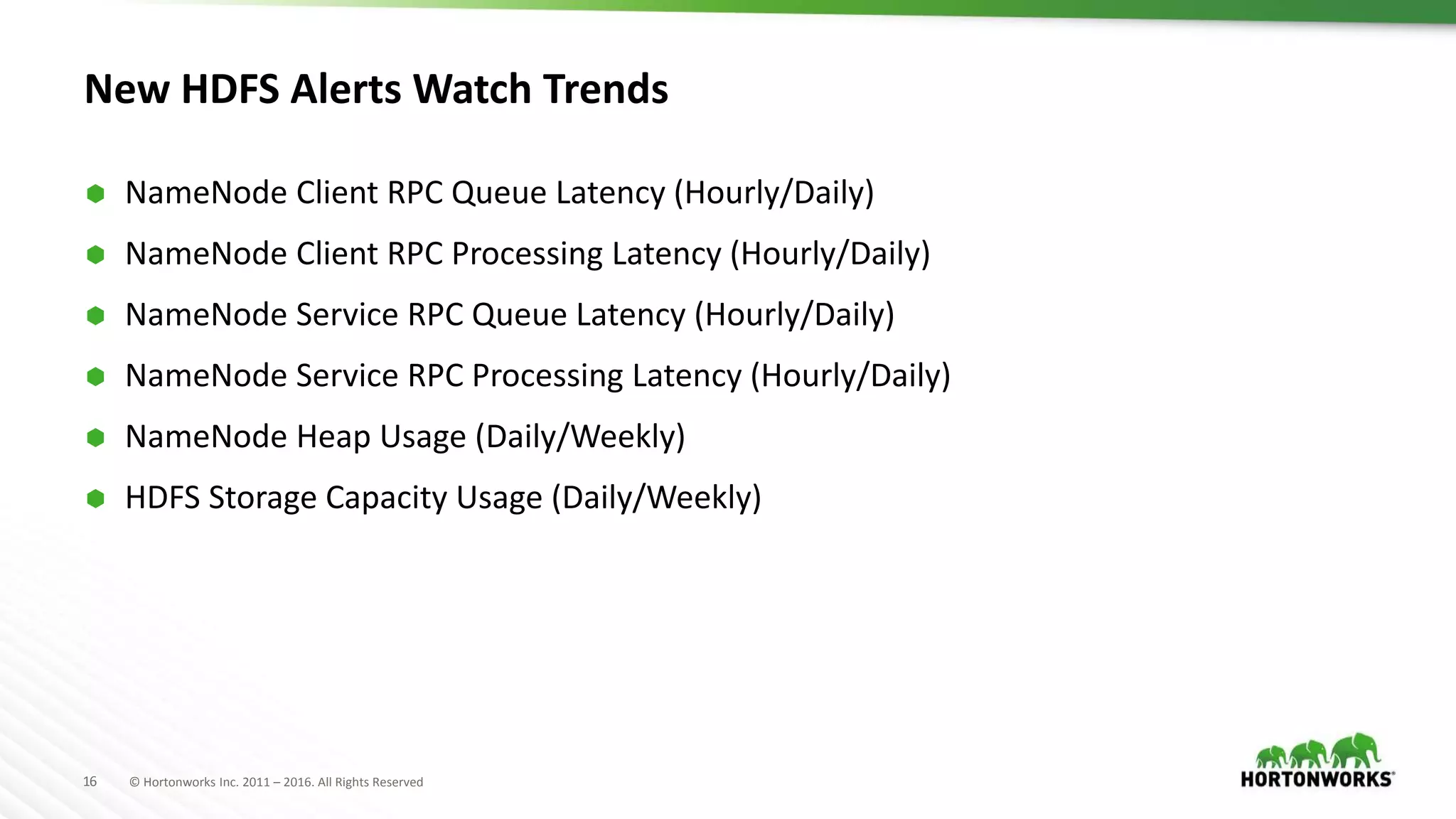 16 © Hortonworks Inc. 2011 – 2016. All Rights Reserved
New HDFS Alerts Watch Trends
 NameNode Client RPC Queue Latency (Hourly/Daily)
 NameNode Client RPC Processing Latency (Hourly/Daily)
 NameNode Service RPC Queue Latency (Hourly/Daily)
 NameNode Service RPC Processing Latency (Hourly/Daily)
 NameNode Heap Usage (Daily/Weekly)
 HDFS Storage Capacity Usage (Daily/Weekly)
 