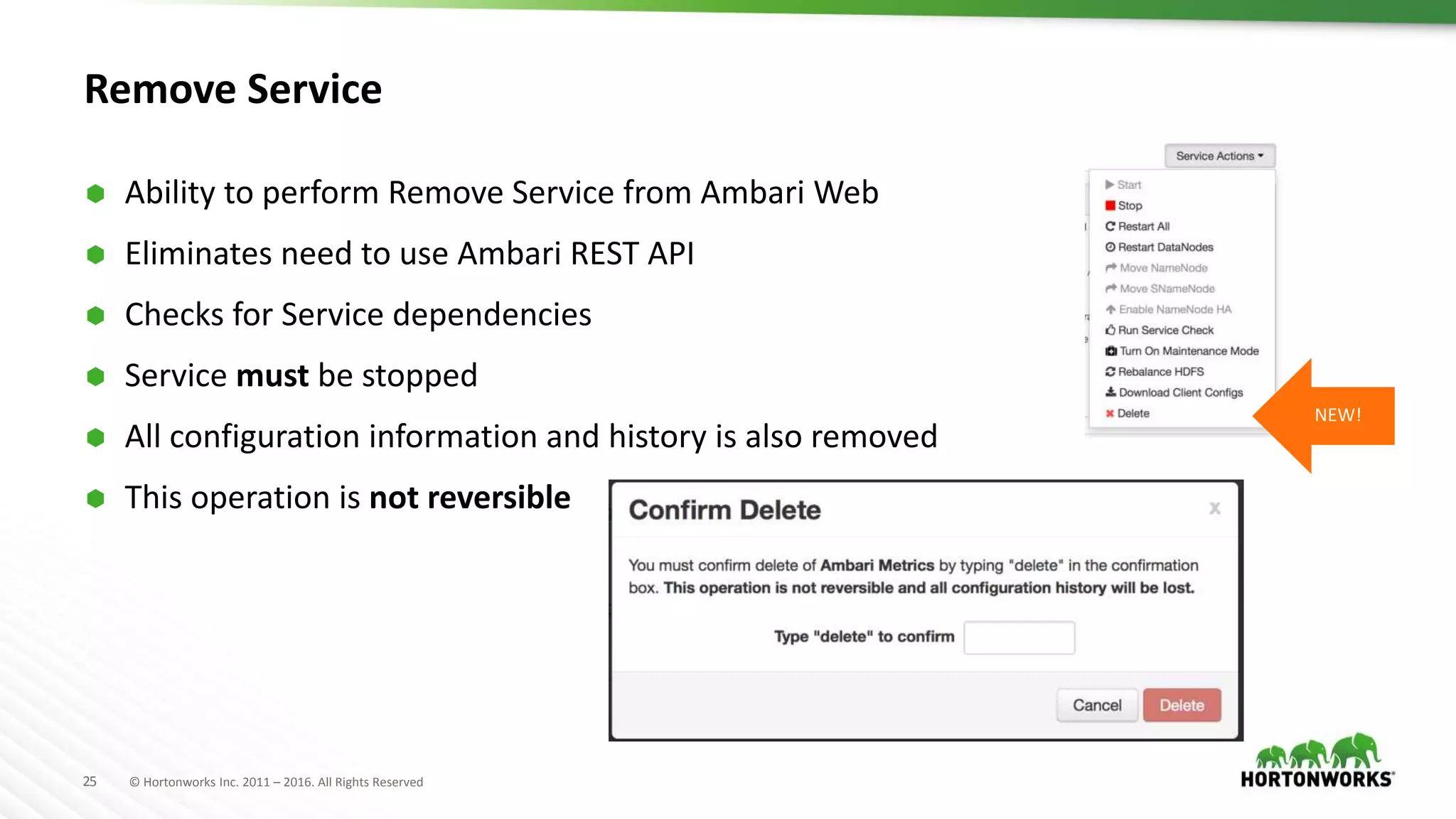 25 © Hortonworks Inc. 2011 – 2016. All Rights Reserved
Remove Service
 Ability to perform Remove Service from Ambari Web
 Eliminates need to use Ambari REST API
 Checks for Service dependencies
 Service must be stopped
 All configuration information and history is also removed
 This operation is not reversible
NEW!
 