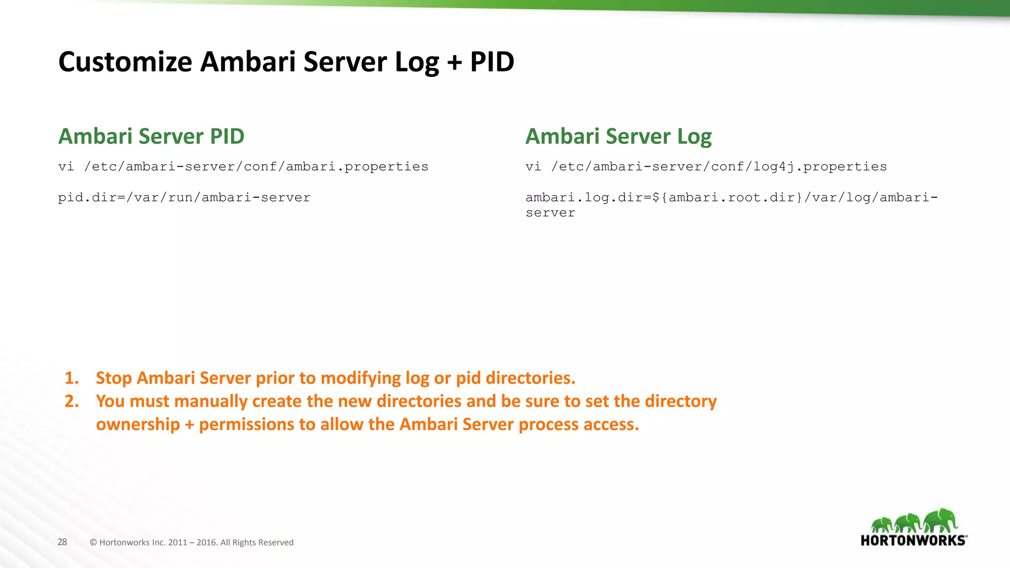 28 © Hortonworks Inc. 2011 – 2016. All Rights Reserved
Customize Ambari Server Log + PID
vi /etc/ambari-server/conf/ambari.properties
pid.dir=/var/run/ambari-server
vi /etc/ambari-server/conf/log4j.properties
ambari.log.dir=${ambari.root.dir}/var/log/ambari-
server
Ambari Server PID Ambari Server Log
1. Stop Ambari Server prior to modifying log or pid directories.
2. You must manually create the new directories and be sure to set the directory
ownership + permissions to allow the Ambari Server process access.
 