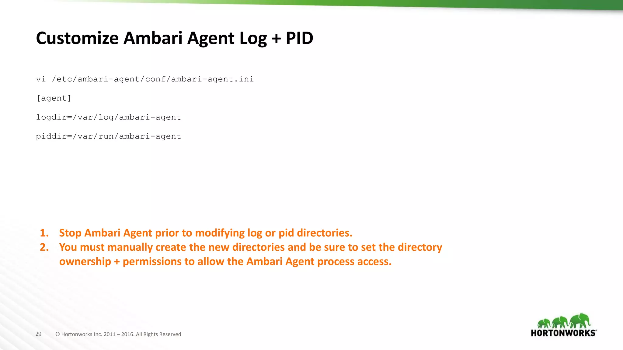 29 © Hortonworks Inc. 2011 – 2016. All Rights Reserved
Customize Ambari Agent Log + PID
vi /etc/ambari-agent/conf/ambari-agent.ini
[agent]
logdir=/var/log/ambari-agent
piddir=/var/run/ambari-agent
1. Stop Ambari Agent prior to modifying log or pid directories.
2. You must manually create the new directories and be sure to set the directory
ownership + permissions to allow the Ambari Agent process access.
 