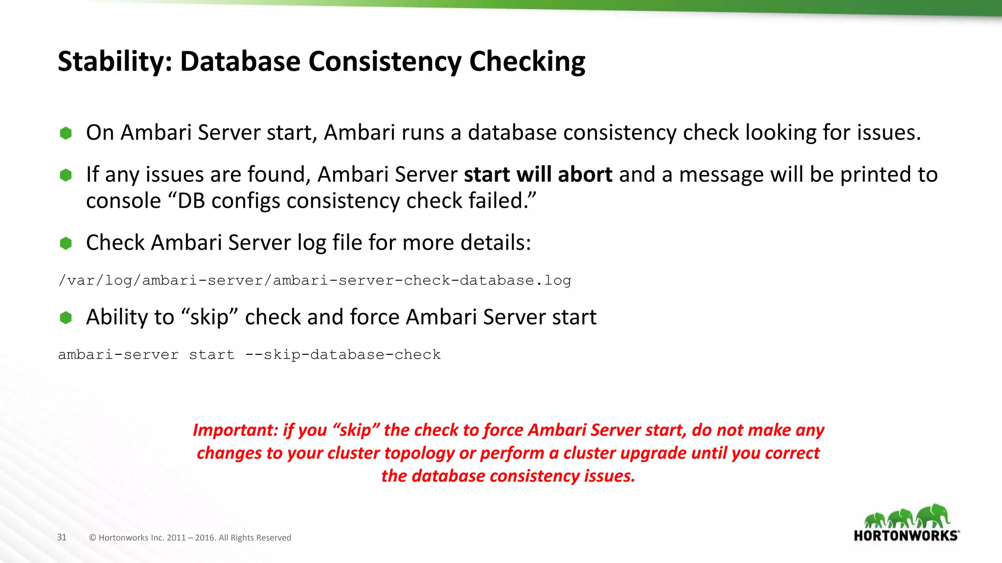 31 © Hortonworks Inc. 2011 – 2016. All Rights Reserved
Stability: Database Consistency Checking
 On Ambari Server start, Ambari runs a database consistency check looking for issues.
 If any issues are found, Ambari Server start will abort and a message will be printed to
console “DB configs consistency check failed.”
 Check Ambari Server log file for more details:
/var/log/ambari-server/ambari-server-check-database.log
 Ability to “skip” check and force Ambari Server start
ambari-server start --skip-database-check
Important: if you “skip” the check to force Ambari Server start, do not make any
changes to your cluster topology or perform a cluster upgrade until you correct
the database consistency issues.
 
