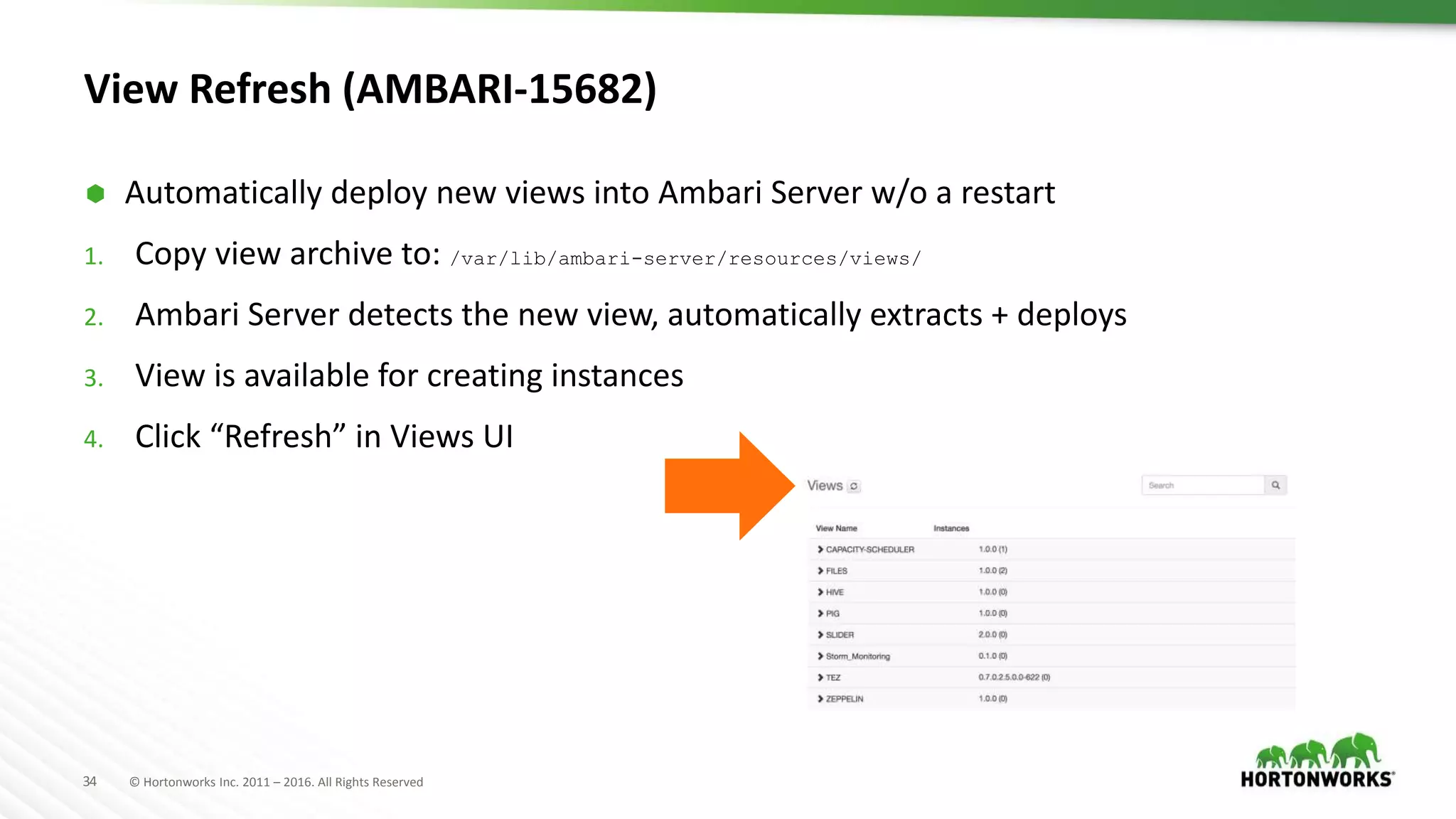 34 © Hortonworks Inc. 2011 – 2016. All Rights Reserved
View Refresh (AMBARI-15682)
 Automatically deploy new views into Ambari Server w/o a restart
1. Copy view archive to: /var/lib/ambari-server/resources/views/
2. Ambari Server detects the new view, automatically extracts + deploys
3. View is available for creating instances
4. Click “Refresh” in Views UI
 