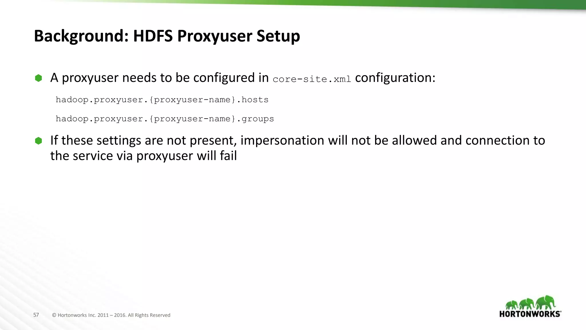 57 © Hortonworks Inc. 2011 – 2016. All Rights Reserved
Background: HDFS Proxyuser Setup
 A proxyuser needs to be configured in core-site.xml configuration:
hadoop.proxyuser.{proxyuser-name}.hosts
hadoop.proxyuser.{proxyuser-name}.groups
 If these settings are not present, impersonation will not be allowed and connection to
the service via proxyuser will fail
 