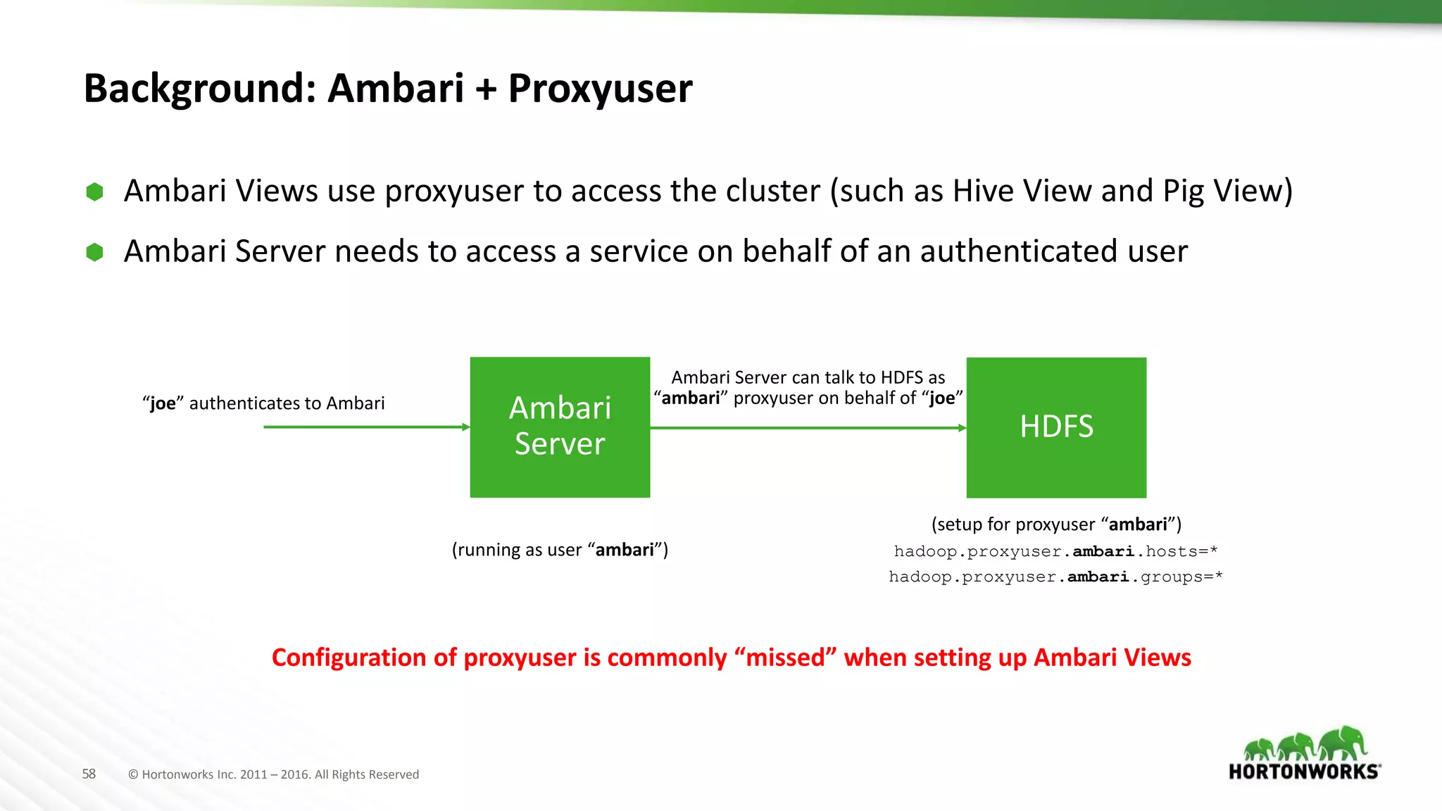 58 © Hortonworks Inc. 2011 – 2016. All Rights Reserved
Background: Ambari + Proxyuser
 Ambari Views use proxyuser to access the cluster (such as Hive View and Pig View)
 Ambari Server needs to access a service on behalf of an authenticated user
Ambari
Server HDFS
(running as user “ambari”)
“joe” authenticates to Ambari
(setup for proxyuser “ambari”)
hadoop.proxyuser.ambari.hosts=*
hadoop.proxyuser.ambari.groups=*
Ambari Server can talk to HDFS as
“ambari” proxyuser on behalf of “joe”
Configuration of proxyuser is commonly “missed” when setting up Ambari Views
 