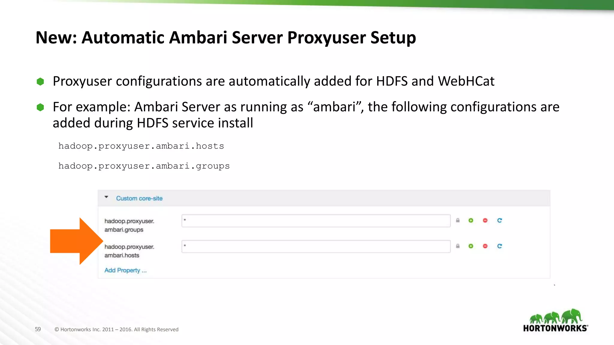 59 © Hortonworks Inc. 2011 – 2016. All Rights Reserved
New: Automatic Ambari Server Proxyuser Setup
 Proxyuser configurations are automatically added for HDFS and WebHCat
 For example: Ambari Server as running as “ambari”, the following configurations are
added during HDFS service install
hadoop.proxyuser.ambari.hosts
hadoop.proxyuser.ambari.groups
 