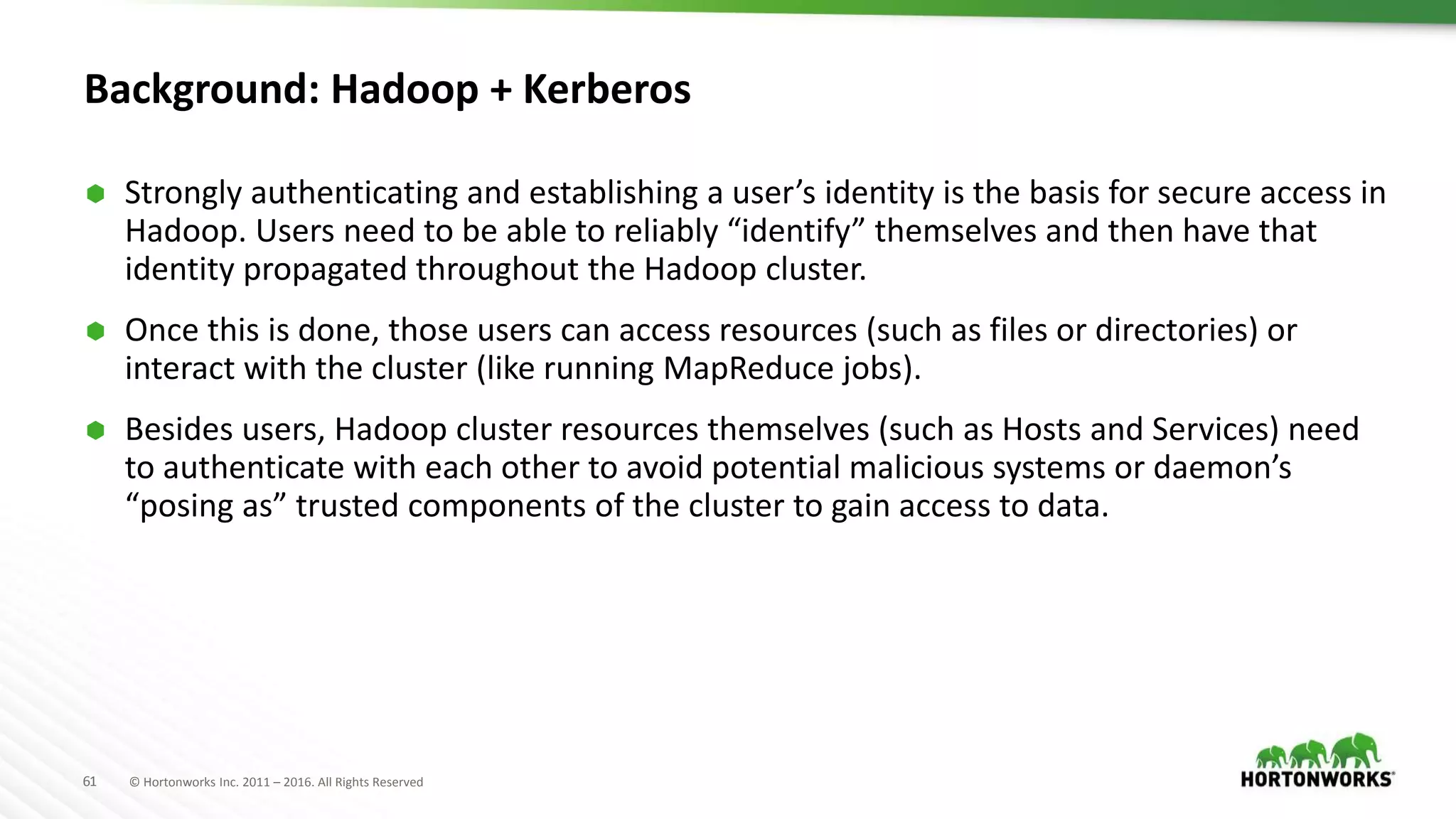 61 © Hortonworks Inc. 2011 – 2016. All Rights Reserved
Background: Hadoop + Kerberos
 Strongly authenticating and establishing a user’s identity is the basis for secure access in
Hadoop. Users need to be able to reliably “identify” themselves and then have that
identity propagated throughout the Hadoop cluster.
 Once this is done, those users can access resources (such as files or directories) or
interact with the cluster (like running MapReduce jobs).
 Besides users, Hadoop cluster resources themselves (such as Hosts and Services) need
to authenticate with each other to avoid potential malicious systems or daemon’s
“posing as” trusted components of the cluster to gain access to data.
 