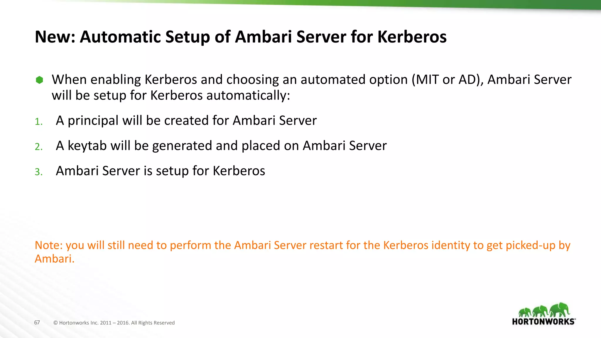 67 © Hortonworks Inc. 2011 – 2016. All Rights Reserved
New: Automatic Setup of Ambari Server for Kerberos
 When enabling Kerberos and choosing an automated option (MIT or AD), Ambari Server
will be setup for Kerberos automatically:
1. A principal will be created for Ambari Server
2. A keytab will be generated and placed on Ambari Server
3. Ambari Server is setup for Kerberos
Note: you will still need to perform the Ambari Server restart for the Kerberos identity to get picked-up by
Ambari.
 