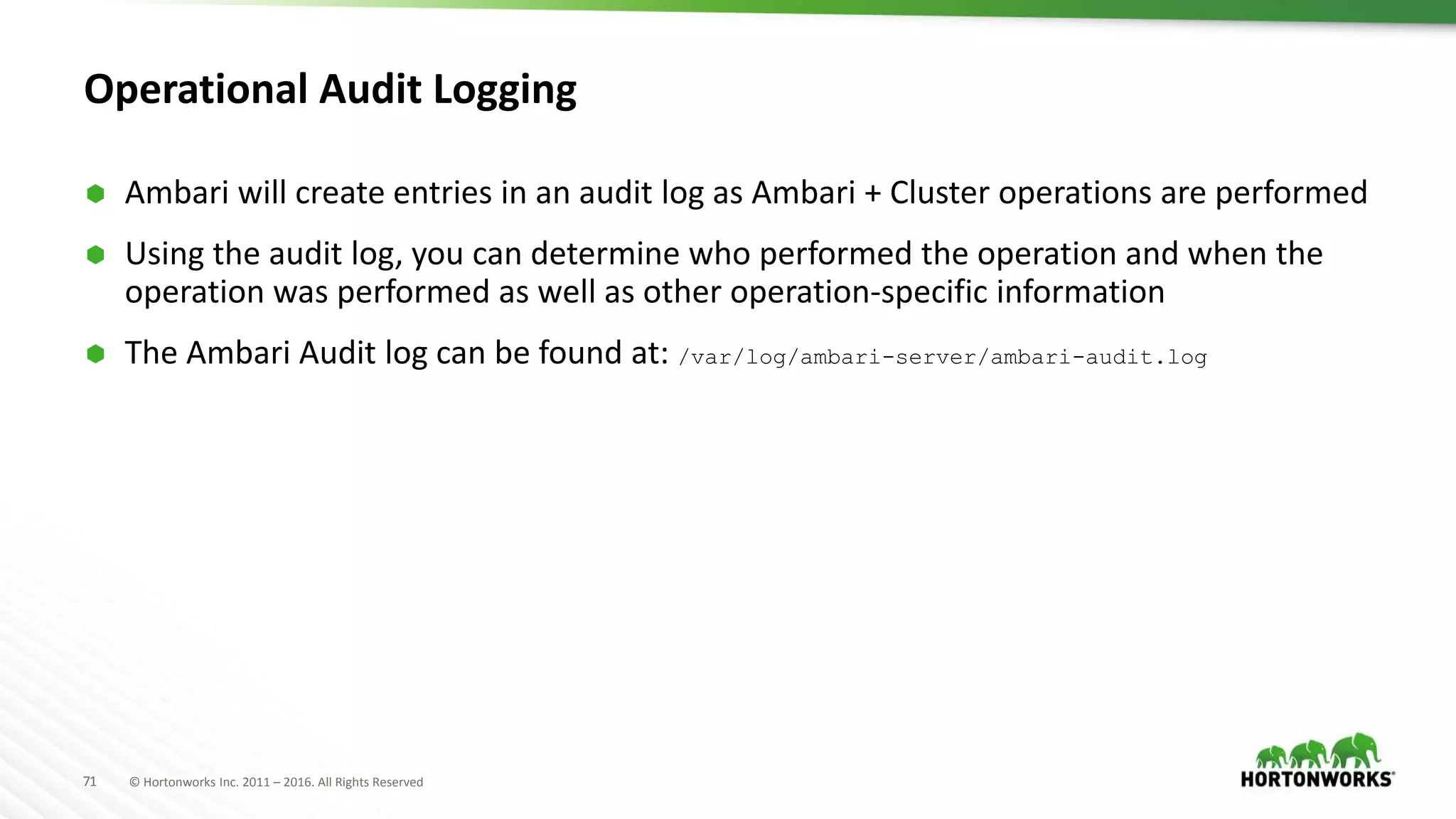 71 © Hortonworks Inc. 2011 – 2016. All Rights Reserved
Operational Audit Logging
 Ambari will create entries in an audit log as Ambari + Cluster operations are performed
 Using the audit log, you can determine who performed the operation and when the
operation was performed as well as other operation-specific information
 The Ambari Audit log can be found at: /var/log/ambari-server/ambari-audit.log
 