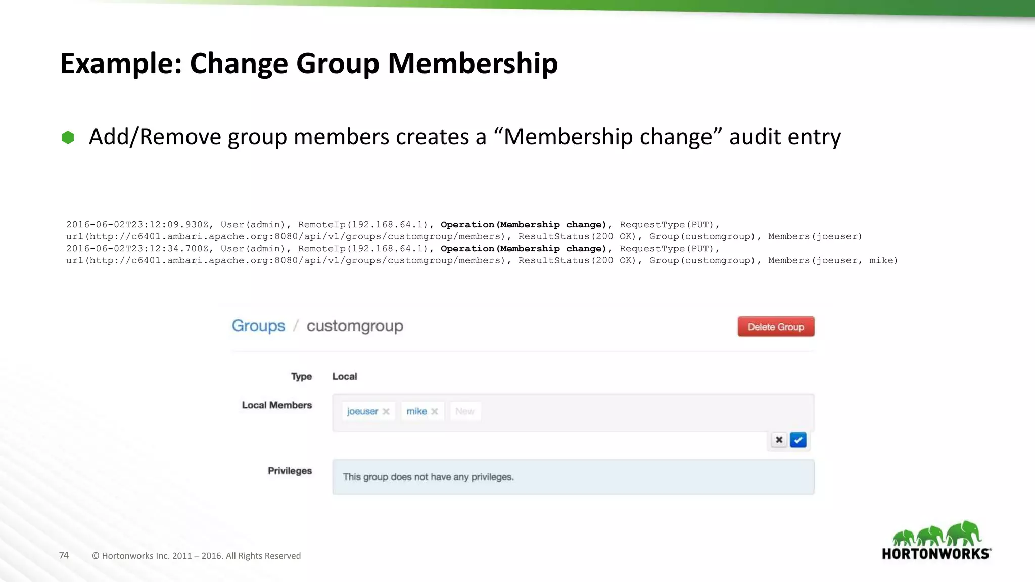 74 © Hortonworks Inc. 2011 – 2016. All Rights Reserved
Example: Change Group Membership
 Add/Remove group members creates a “Membership change” audit entry
2016-06-02T23:12:09.930Z, User(admin), RemoteIp(192.168.64.1), Operation(Membership change), RequestType(PUT),
url(http://c6401.ambari.apache.org:8080/api/v1/groups/customgroup/members), ResultStatus(200 OK), Group(customgroup), Members(joeuser)
2016-06-02T23:12:34.700Z, User(admin), RemoteIp(192.168.64.1), Operation(Membership change), RequestType(PUT),
url(http://c6401.ambari.apache.org:8080/api/v1/groups/customgroup/members), ResultStatus(200 OK), Group(customgroup), Members(joeuser, mike)
 