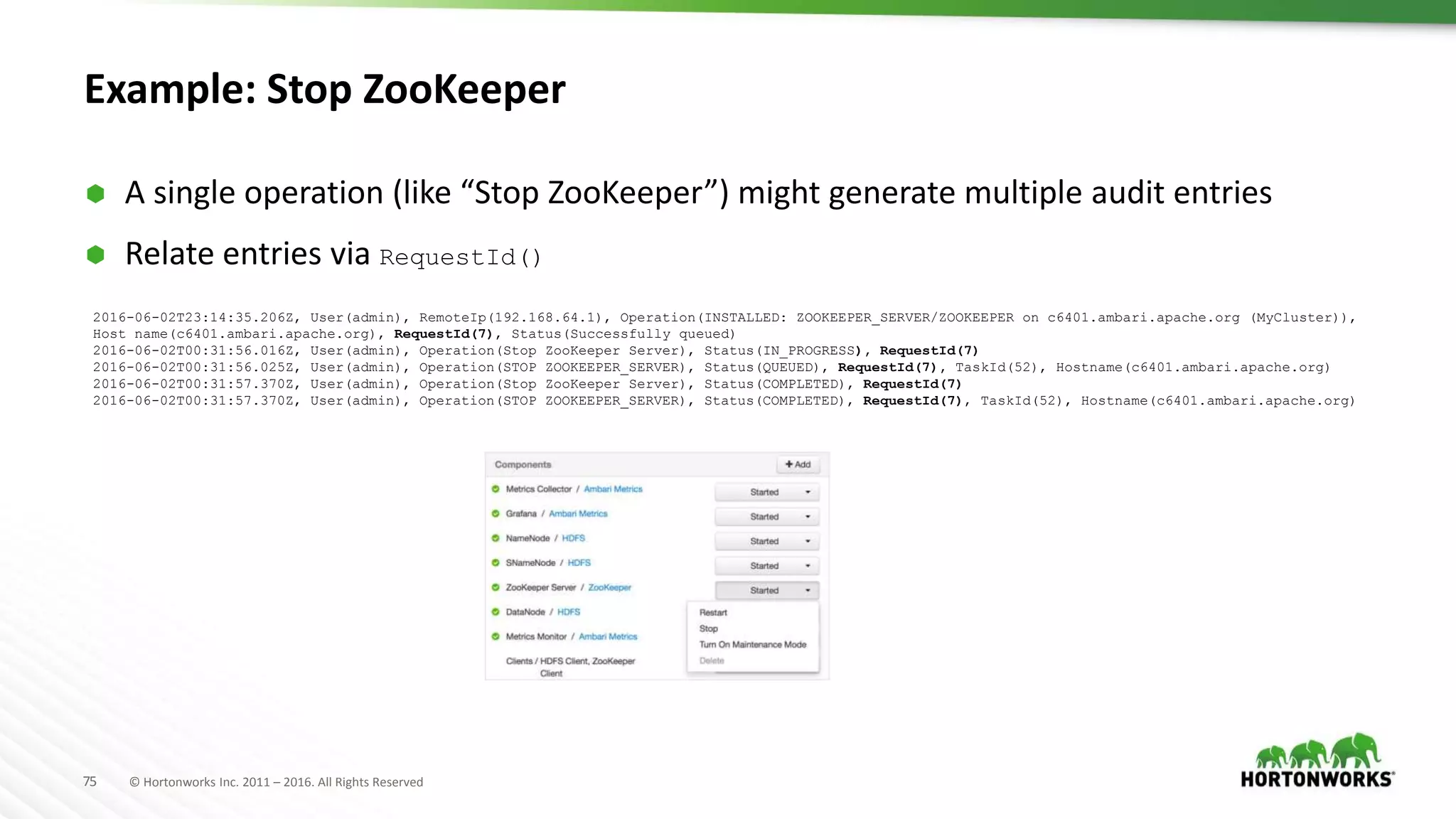 75 © Hortonworks Inc. 2011 – 2016. All Rights Reserved
Example: Stop ZooKeeper
 A single operation (like “Stop ZooKeeper”) might generate multiple audit entries
 Relate entries via RequestId()
2016-06-02T23:14:35.206Z, User(admin), RemoteIp(192.168.64.1), Operation(INSTALLED: ZOOKEEPER_SERVER/ZOOKEEPER on c6401.ambari.apache.org (MyCluster)),
Host name(c6401.ambari.apache.org), RequestId(7), Status(Successfully queued)
2016-06-02T00:31:56.016Z, User(admin), Operation(Stop ZooKeeper Server), Status(IN_PROGRESS), RequestId(7)
2016-06-02T00:31:56.025Z, User(admin), Operation(STOP ZOOKEEPER_SERVER), Status(QUEUED), RequestId(7), TaskId(52), Hostname(c6401.ambari.apache.org)
2016-06-02T00:31:57.370Z, User(admin), Operation(Stop ZooKeeper Server), Status(COMPLETED), RequestId(7)
2016-06-02T00:31:57.370Z, User(admin), Operation(STOP ZOOKEEPER_SERVER), Status(COMPLETED), RequestId(7), TaskId(52), Hostname(c6401.ambari.apache.org)
 