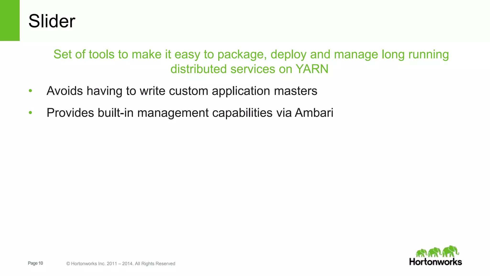 Slider 
Set of tools to make it easy to package, deploy and manage long running 
distributed services on YARN 
• Avoids having to write custom application masters 
• Provides built-in management capabilities via Ambari 
Page 10 © Hortonworks Inc. 2011 – 2014. All Rights Reserved 
 