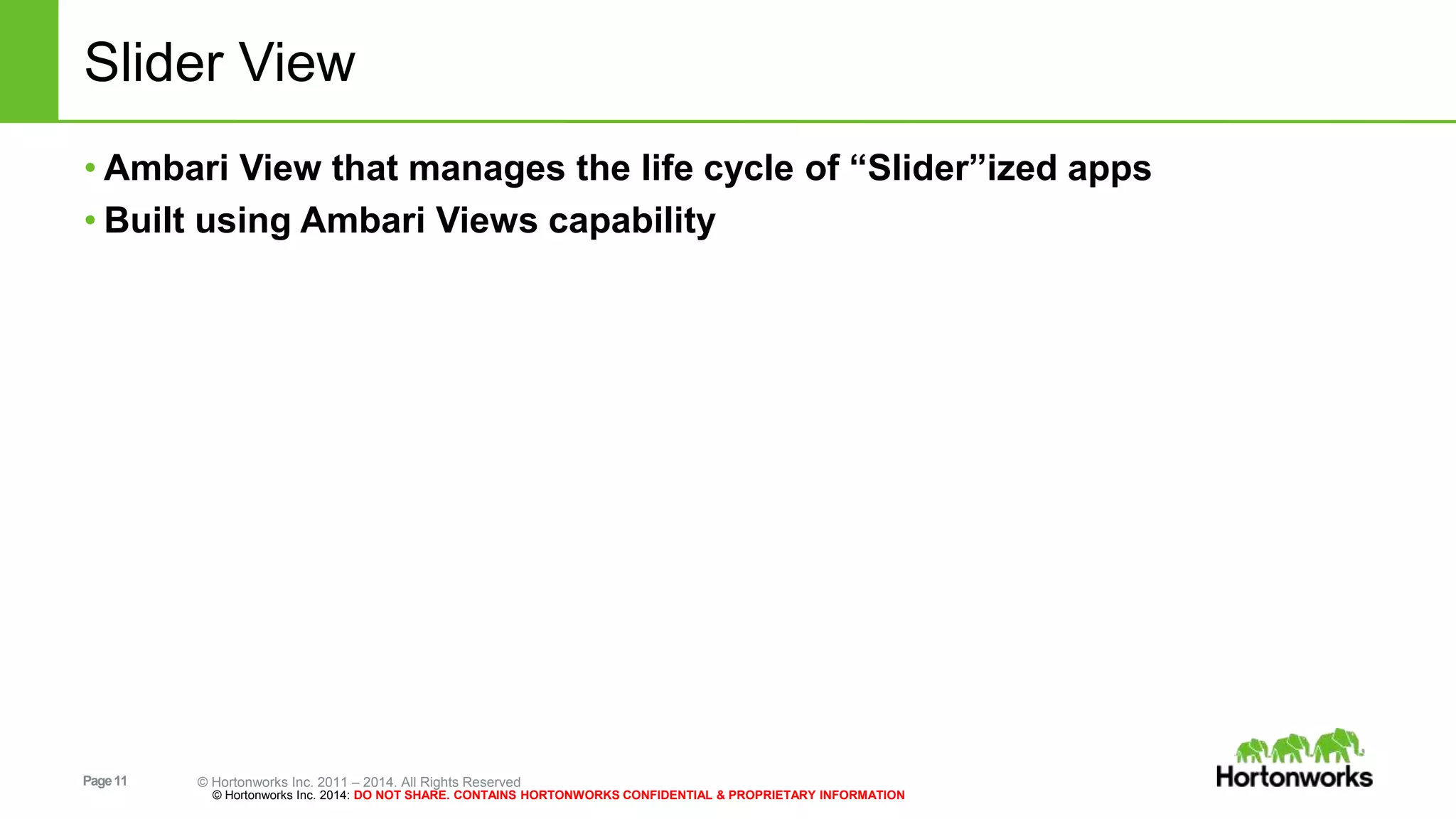 Slider View 
• Ambari View that manages the life cycle of “Slider”ized apps 
• Built using Ambari Views capability 
Page 11 © Hortonworks Inc. 2011 – 2014. All Rights Reserved 
© Hortonworks Inc. 2014: DO NOT SHARE. CONTAINS HORTONWORKS CONFIDENTIAL & PROPRIETARY INFORMATION 
 