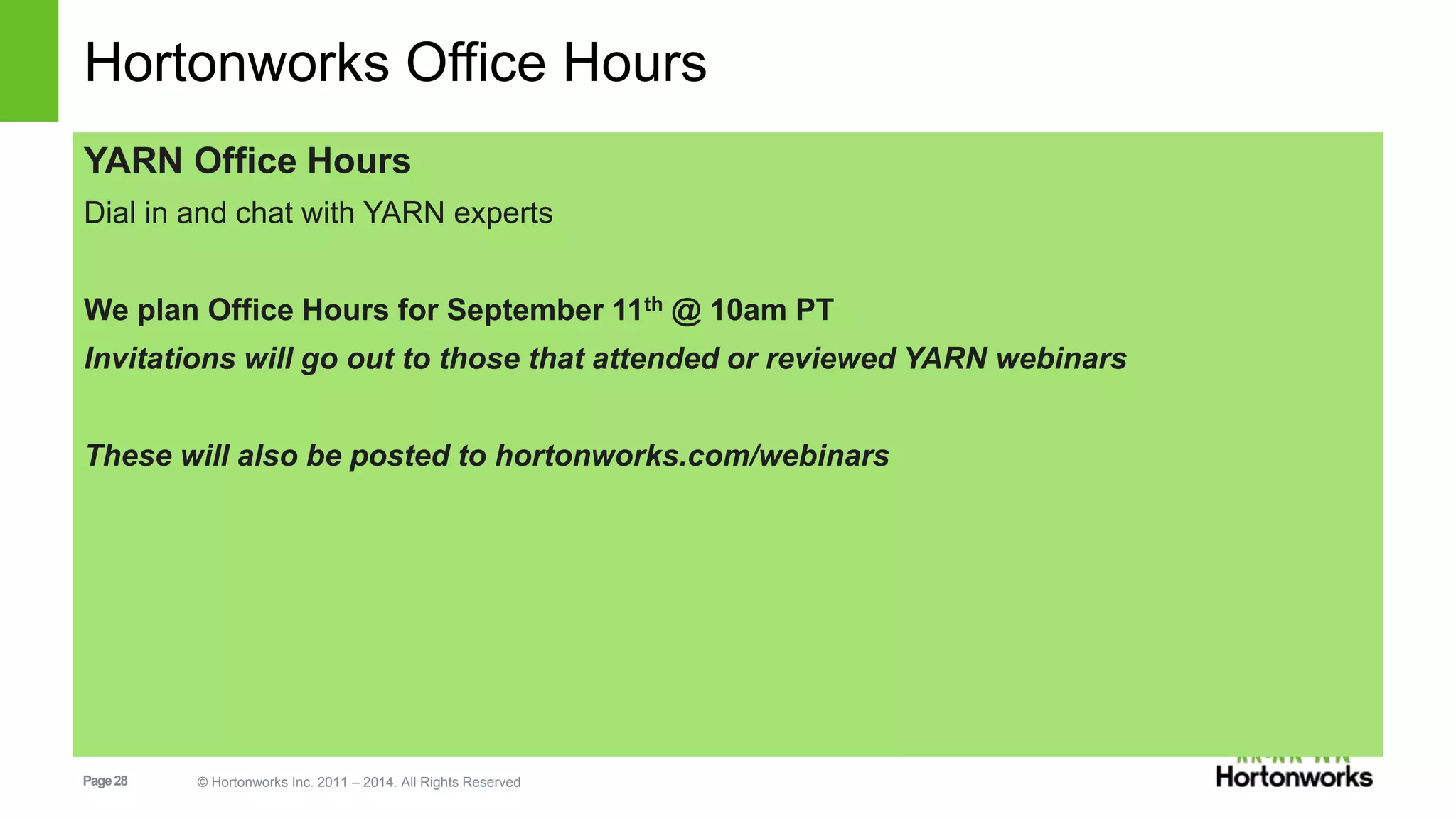 Hortonworks Office Hours 
YARN Office Hours 
Dial in and chat with YARN experts 
We plan Office Hours for September 11th @ 10am PT 
Invitations will go out to those that attended or reviewed YARN webinars 
These will also be posted to hortonworks.com/webinars 
Page 28 © Hortonworks Inc. 2011 – 2014. All Rights Reserved 
 