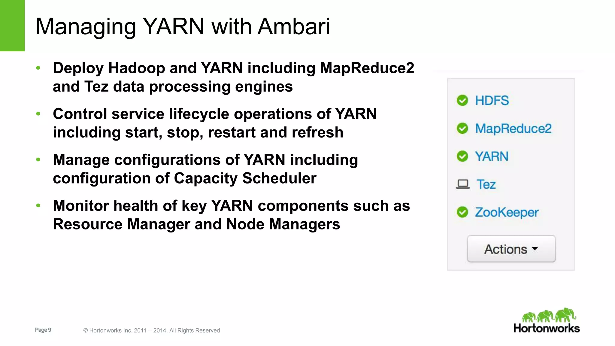 Managing YARN with Ambari 
• Deploy Hadoop and YARN including MapReduce2 
and Tez data processing engines 
• Control service lifecycle operations of YARN 
including start, stop, restart and refresh 
• Manage configurations of YARN including 
configuration of Capacity Scheduler 
• Monitor health of key YARN components such as 
Resource Manager and Node Managers 
Page 9 © Hortonworks Inc. 2011 – 2014. All Rights Reserved 
 