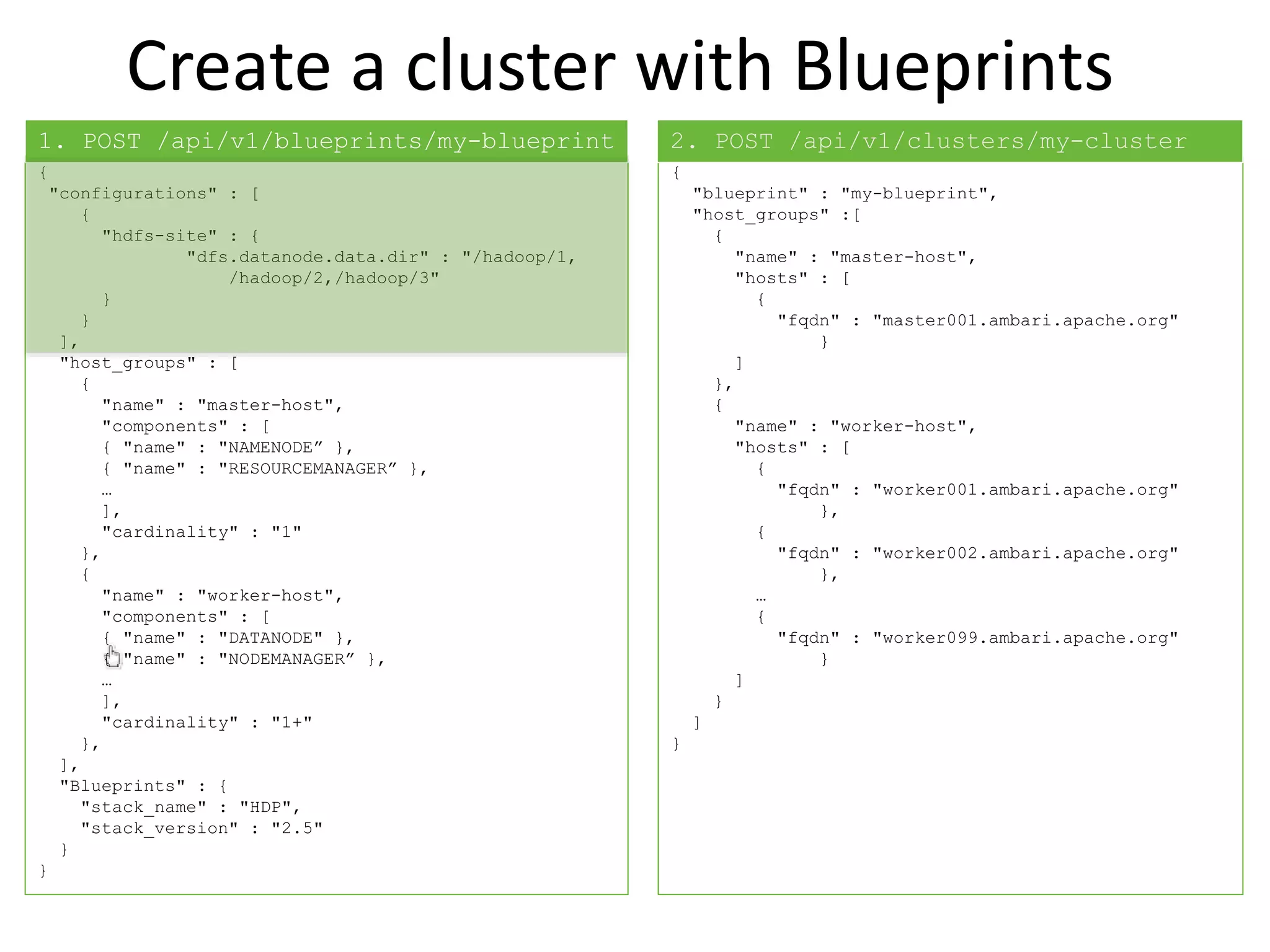Create a cluster with Blueprints
{
"configurations" : [
{
"hdfs-site" : {
"dfs.datanode.data.dir" : "/hadoop/1,
/hadoop/2,/hadoop/3"
}
}
],
"host_groups" : [
{
"name" : "master-host",
"components" : [
{ "name" : "NAMENODE” },
{ "name" : "RESOURCEMANAGER” },
…
],
"cardinality" : "1"
},
{
"name" : "worker-host",
"components" : [
{ "name" : "DATANODE" },
{ "name" : "NODEMANAGER” },
…
],
"cardinality" : "1+"
},
],
"Blueprints" : {
"stack_name" : "HDP",
"stack_version" : "2.5"
}
}
{
"blueprint" : "my-blueprint",
"host_groups" :[
{
"name" : "master-host",
"hosts" : [
{
"fqdn" : "master001.ambari.apache.org"
}
]
},
{
"name" : "worker-host",
"hosts" : [
{
"fqdn" : "worker001.ambari.apache.org"
},
{
"fqdn" : "worker002.ambari.apache.org"
},
…
{
"fqdn" : "worker099.ambari.apache.org"
}
]
}
]
}
1. POST /api/v1/blueprints/my-blueprint 2. POST /api/v1/clusters/my-cluster
 