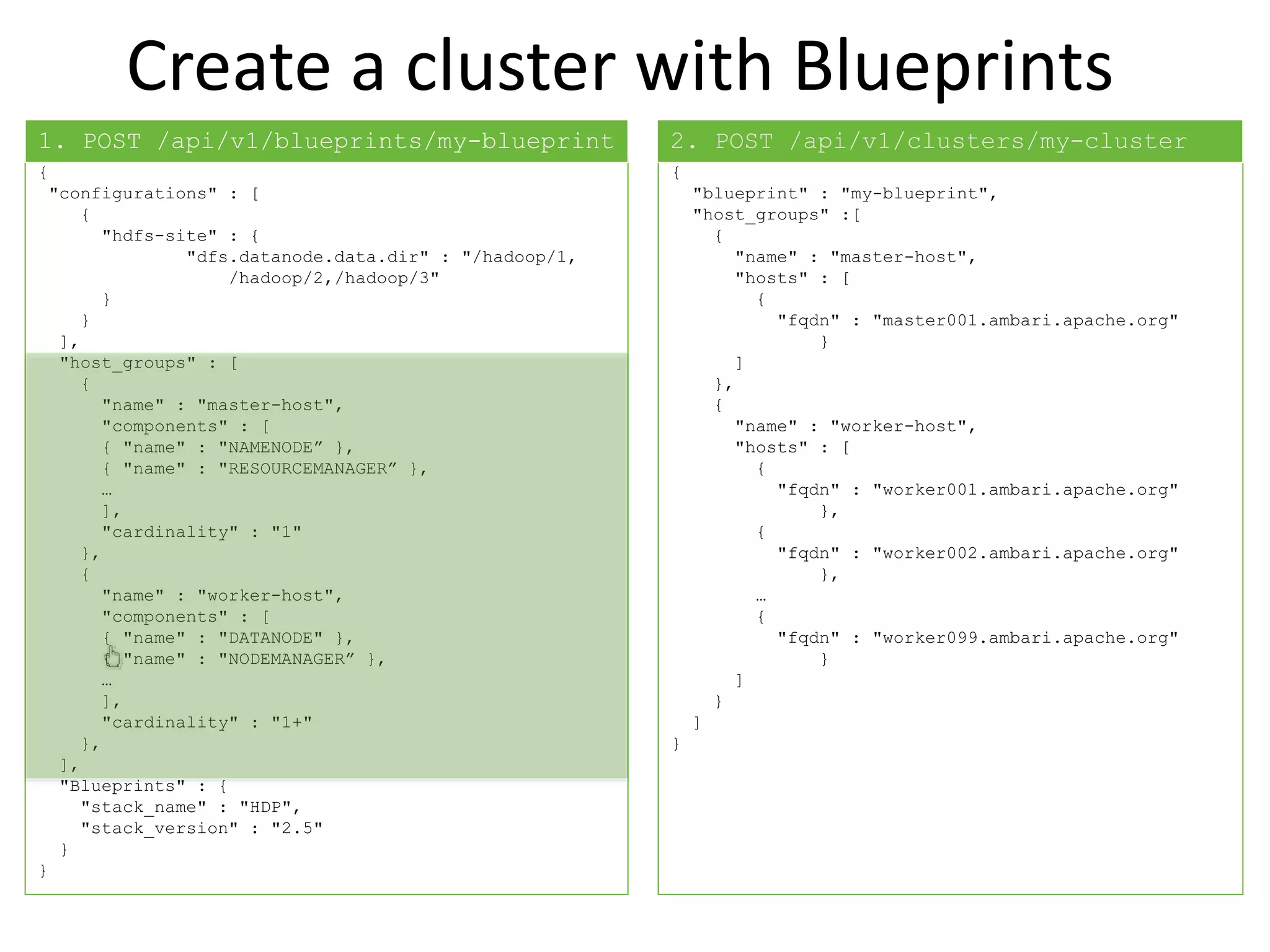 Create a cluster with Blueprints
{
"configurations" : [
{
"hdfs-site" : {
"dfs.datanode.data.dir" : "/hadoop/1,
/hadoop/2,/hadoop/3"
}
}
],
"host_groups" : [
{
"name" : "master-host",
"components" : [
{ "name" : "NAMENODE” },
{ "name" : "RESOURCEMANAGER” },
…
],
"cardinality" : "1"
},
{
"name" : "worker-host",
"components" : [
{ "name" : "DATANODE" },
{ "name" : "NODEMANAGER” },
…
],
"cardinality" : "1+"
},
],
"Blueprints" : {
"stack_name" : "HDP",
"stack_version" : "2.5"
}
}
{
"blueprint" : "my-blueprint",
"host_groups" :[
{
"name" : "master-host",
"hosts" : [
{
"fqdn" : "master001.ambari.apache.org"
}
]
},
{
"name" : "worker-host",
"hosts" : [
{
"fqdn" : "worker001.ambari.apache.org"
},
{
"fqdn" : "worker002.ambari.apache.org"
},
…
{
"fqdn" : "worker099.ambari.apache.org"
}
]
}
]
}
1. POST /api/v1/blueprints/my-blueprint 2. POST /api/v1/clusters/my-cluster
 