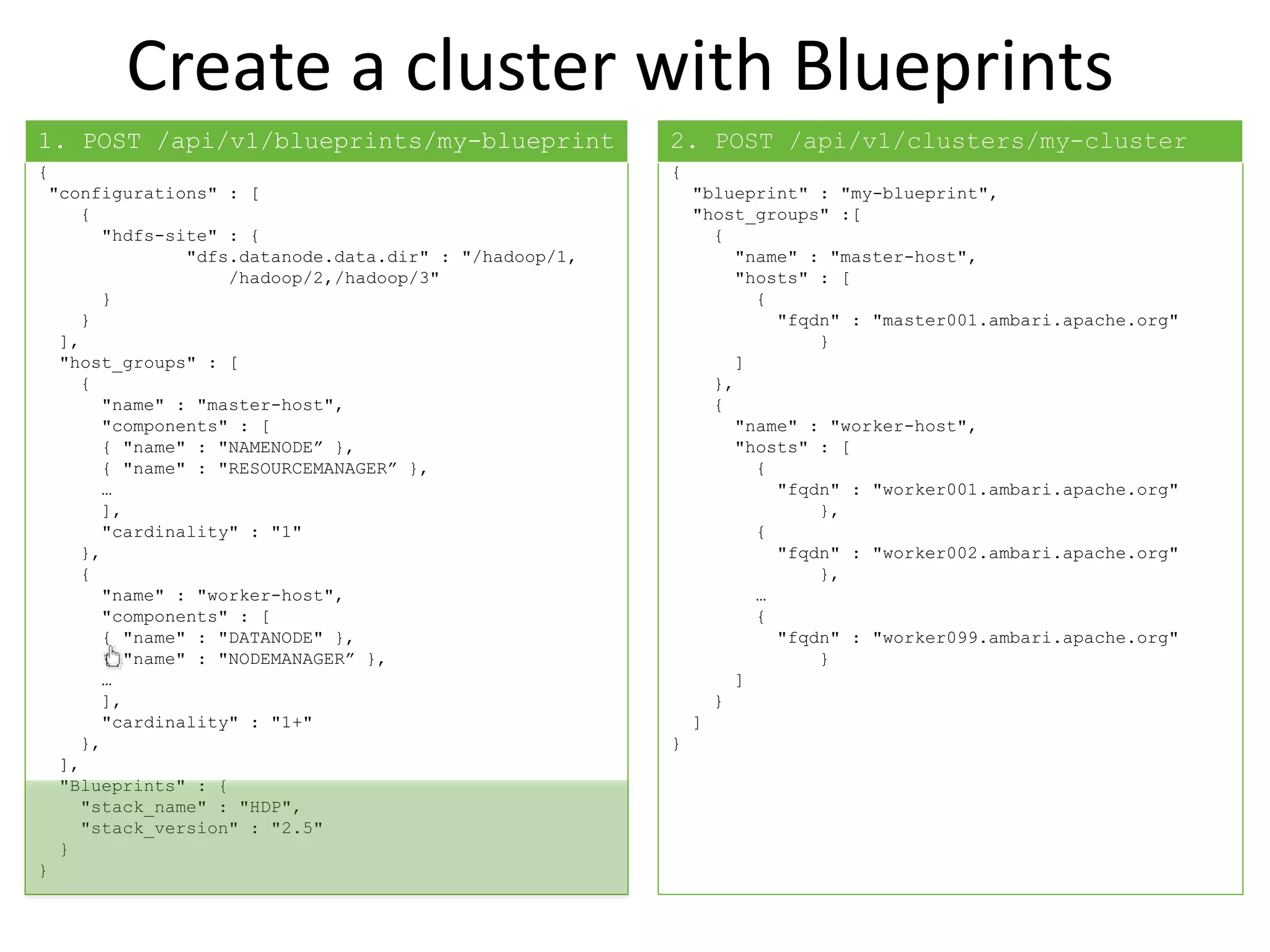 Create a cluster with Blueprints
{
"configurations" : [
{
"hdfs-site" : {
"dfs.datanode.data.dir" : "/hadoop/1,
/hadoop/2,/hadoop/3"
}
}
],
"host_groups" : [
{
"name" : "master-host",
"components" : [
{ "name" : "NAMENODE” },
{ "name" : "RESOURCEMANAGER” },
…
],
"cardinality" : "1"
},
{
"name" : "worker-host",
"components" : [
{ "name" : "DATANODE" },
{ "name" : "NODEMANAGER” },
…
],
"cardinality" : "1+"
},
],
"Blueprints" : {
"stack_name" : "HDP",
"stack_version" : "2.5"
}
}
{
"blueprint" : "my-blueprint",
"host_groups" :[
{
"name" : "master-host",
"hosts" : [
{
"fqdn" : "master001.ambari.apache.org"
}
]
},
{
"name" : "worker-host",
"hosts" : [
{
"fqdn" : "worker001.ambari.apache.org"
},
{
"fqdn" : "worker002.ambari.apache.org"
},
…
{
"fqdn" : "worker099.ambari.apache.org"
}
]
}
]
}
1. POST /api/v1/blueprints/my-blueprint 2. POST /api/v1/clusters/my-cluster
 
