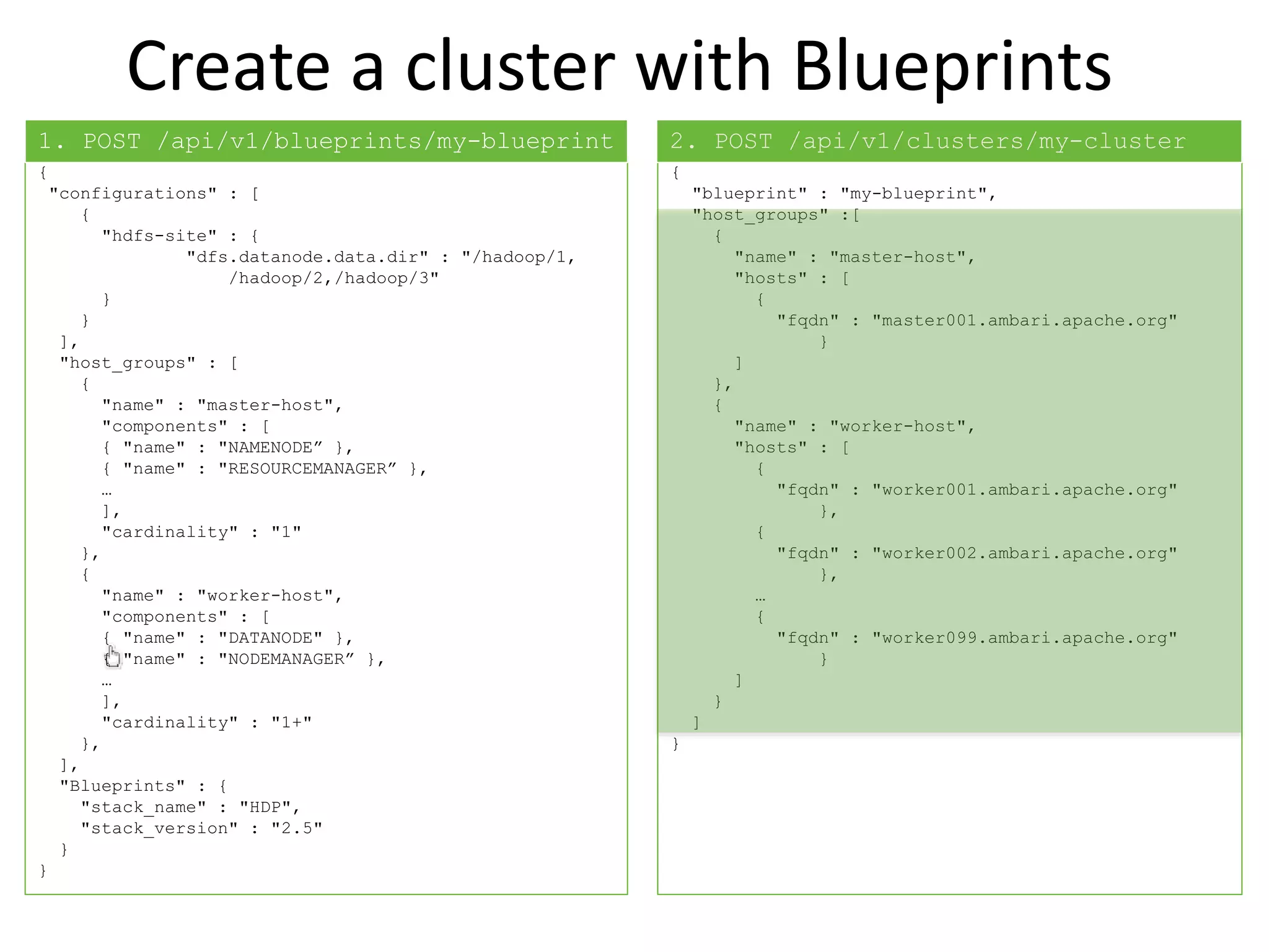 Create a cluster with Blueprints
{
"configurations" : [
{
"hdfs-site" : {
"dfs.datanode.data.dir" : "/hadoop/1,
/hadoop/2,/hadoop/3"
}
}
],
"host_groups" : [
{
"name" : "master-host",
"components" : [
{ "name" : "NAMENODE” },
{ "name" : "RESOURCEMANAGER” },
…
],
"cardinality" : "1"
},
{
"name" : "worker-host",
"components" : [
{ "name" : "DATANODE" },
{ "name" : "NODEMANAGER” },
…
],
"cardinality" : "1+"
},
],
"Blueprints" : {
"stack_name" : "HDP",
"stack_version" : "2.5"
}
}
{
"blueprint" : "my-blueprint",
"host_groups" :[
{
"name" : "master-host",
"hosts" : [
{
"fqdn" : "master001.ambari.apache.org"
}
]
},
{
"name" : "worker-host",
"hosts" : [
{
"fqdn" : "worker001.ambari.apache.org"
},
{
"fqdn" : "worker002.ambari.apache.org"
},
…
{
"fqdn" : "worker099.ambari.apache.org"
}
]
}
]
}
1. POST /api/v1/blueprints/my-blueprint 2. POST /api/v1/clusters/my-cluster
 