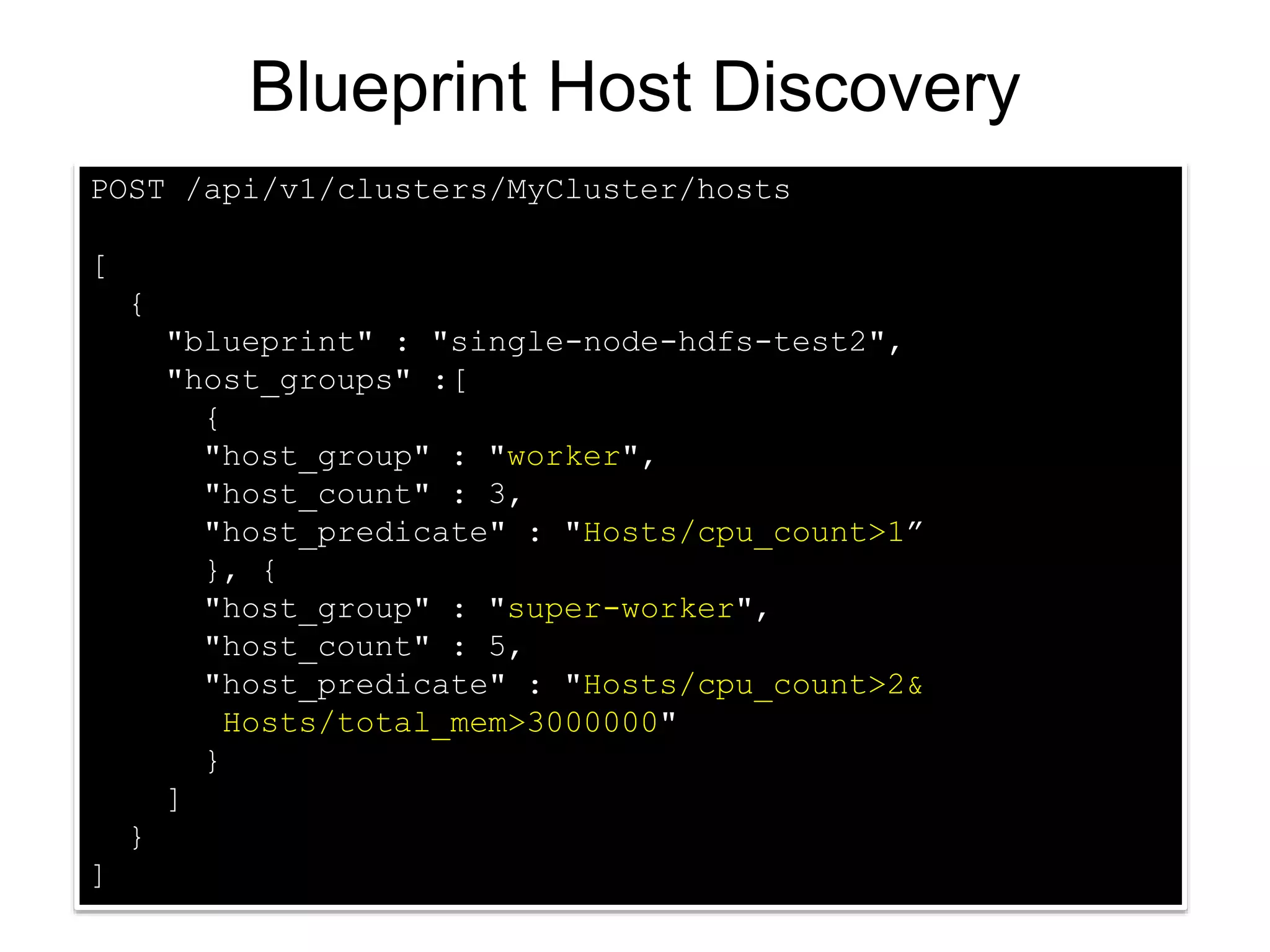 POST /api/v1/clusters/MyCluster/hosts
[
{
"blueprint" : "single-node-hdfs-test2",
"host_groups" :[
{
"host_group" : "worker",
"host_count" : 3,
"host_predicate" : "Hosts/cpu_count>1”
}, {
"host_group" : "super-worker",
"host_count" : 5,
"host_predicate" : "Hosts/cpu_count>2&
Hosts/total_mem>3000000"
}
]
}
]
Blueprint Host Discovery
 