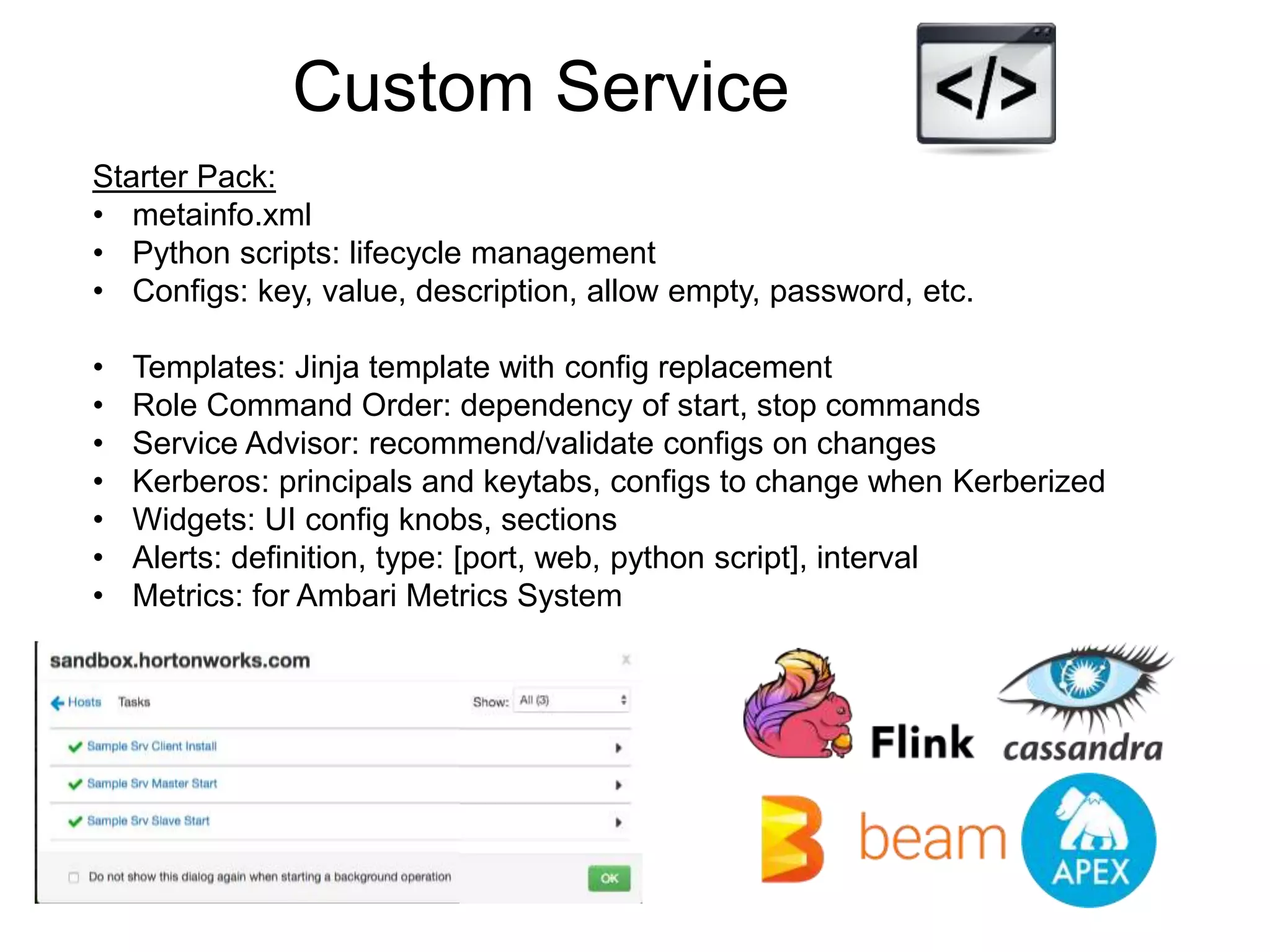 Custom Service
Starter Pack:
• metainfo.xml
• Python scripts: lifecycle management
• Configs: key, value, description, allow empty, password, etc.
• Templates: Jinja template with config replacement
• Role Command Order: dependency of start, stop commands
• Service Advisor: recommend/validate configs on changes
• Kerberos: principals and keytabs, configs to change when Kerberized
• Widgets: UI config knobs, sections
• Alerts: definition, type: [port, web, python script], interval
• Metrics: for Ambari Metrics System
 