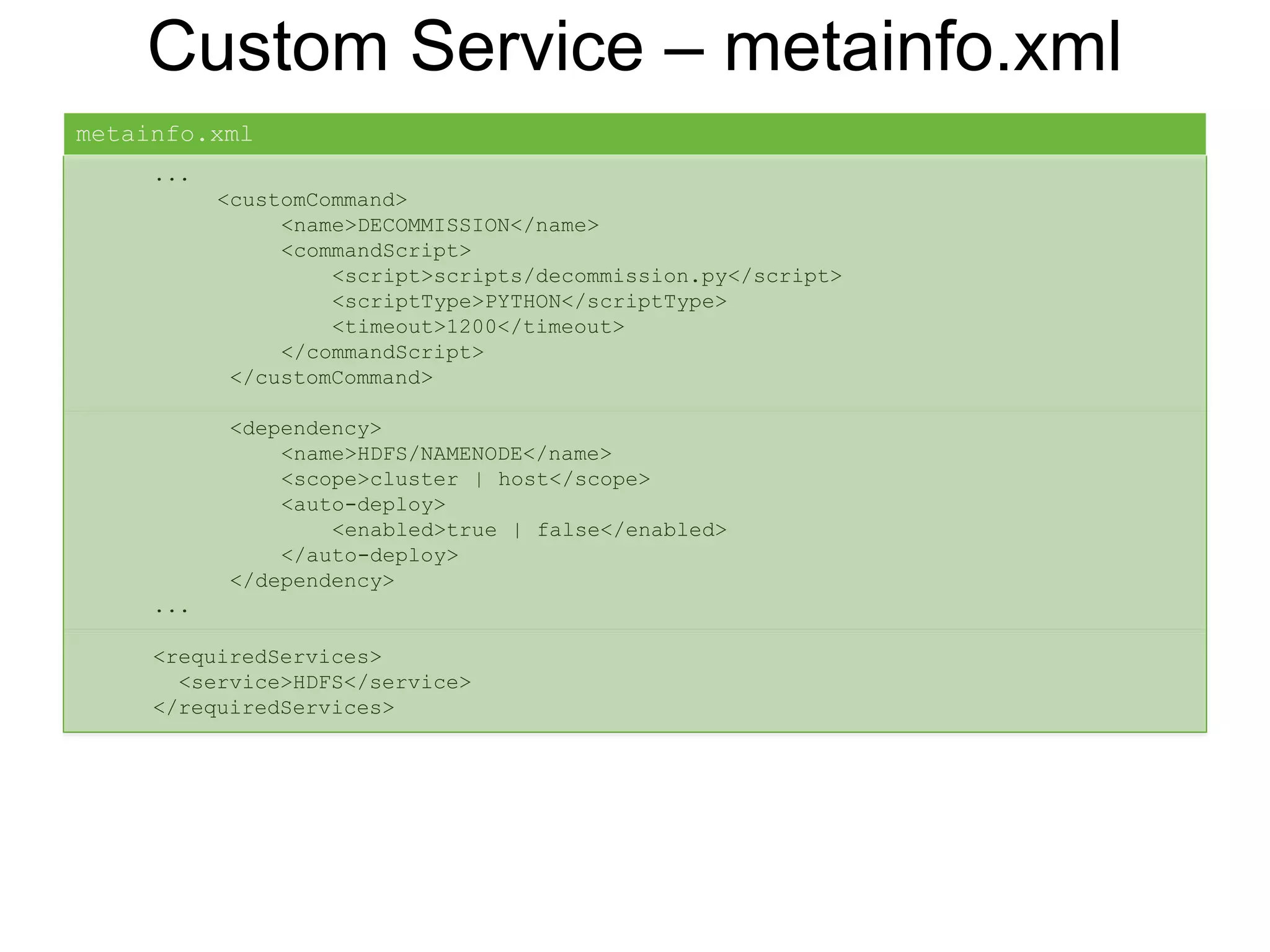 Custom Service – metainfo.xml
...
<customCommand>
<name>DECOMMISSION</name>
<commandScript>
<script>scripts/decommission.py</script>
<scriptType>PYTHON</scriptType>
<timeout>1200</timeout>
</commandScript>
</customCommand>
<dependency>
<name>HDFS/NAMENODE</name>
<scope>cluster | host</scope>
<auto-deploy>
<enabled>true | false</enabled>
</auto-deploy>
</dependency>
...
<requiredServices>
<service>HDFS</service>
</requiredServices>
metainfo.xml
 
