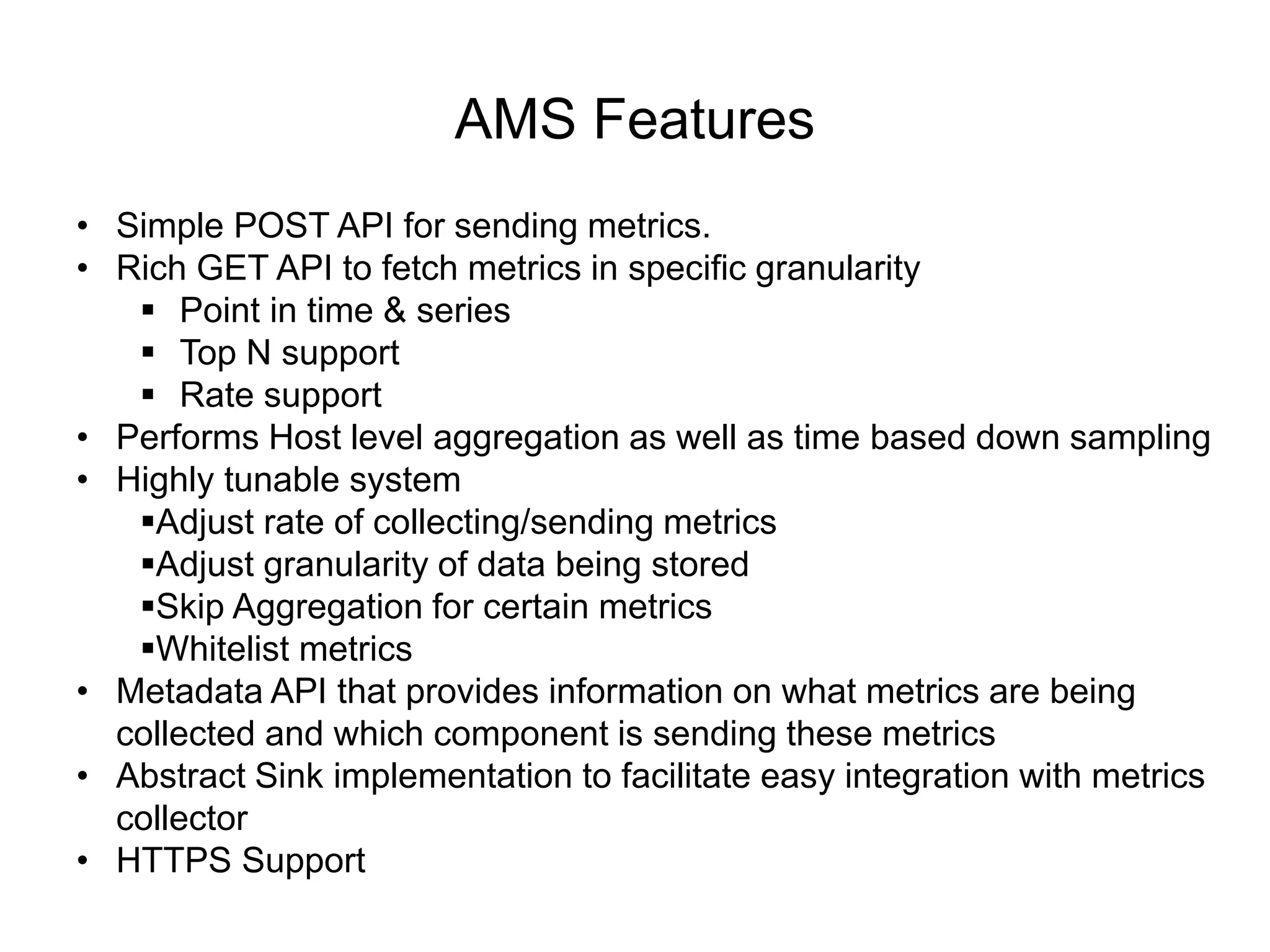 AMS Features
• Simple POST API for sending metrics.
• Rich GET API to fetch metrics in specific granularity
 Point in time & series
 Top N support
 Rate support
• Performs Host level aggregation as well as time based down sampling
• Highly tunable system
Adjust rate of collecting/sending metrics
Adjust granularity of data being stored
Skip Aggregation for certain metrics
Whitelist metrics
• Metadata API that provides information on what metrics are being
collected and which component is sending these metrics
• Abstract Sink implementation to facilitate easy integration with metrics
collector
• HTTPS Support
 