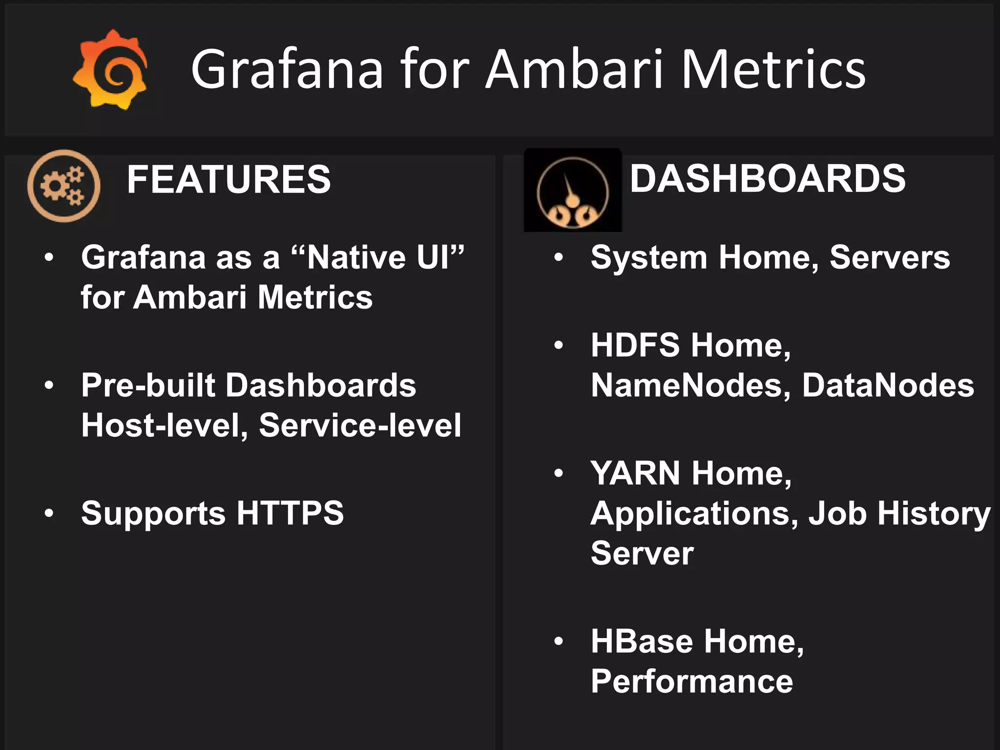 Grafana for Ambari Metrics
• Grafana as a “Native UI”
for Ambari Metrics
• Pre-built Dashboards
Host-level, Service-level
• Supports HTTPS
• System Home, Servers
• HDFS Home,
NameNodes, DataNodes
• YARN Home,
Applications, Job History
Server
• HBase Home,
Performance
FEATURES DASHBOARDS
 