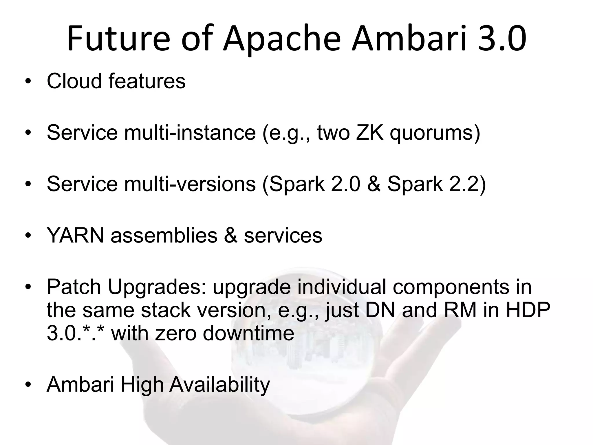 Future of Apache Ambari 3.0
• Cloud features
• Service multi-instance (e.g., two ZK quorums)
• Service multi-versions (Spark 2.0 & Spark 2.2)
• YARN assemblies & services
• Patch Upgrades: upgrade individual components in
the same stack version, e.g., just DN and RM in HDP
3.0.*.* with zero downtime
• Ambari High Availability
 