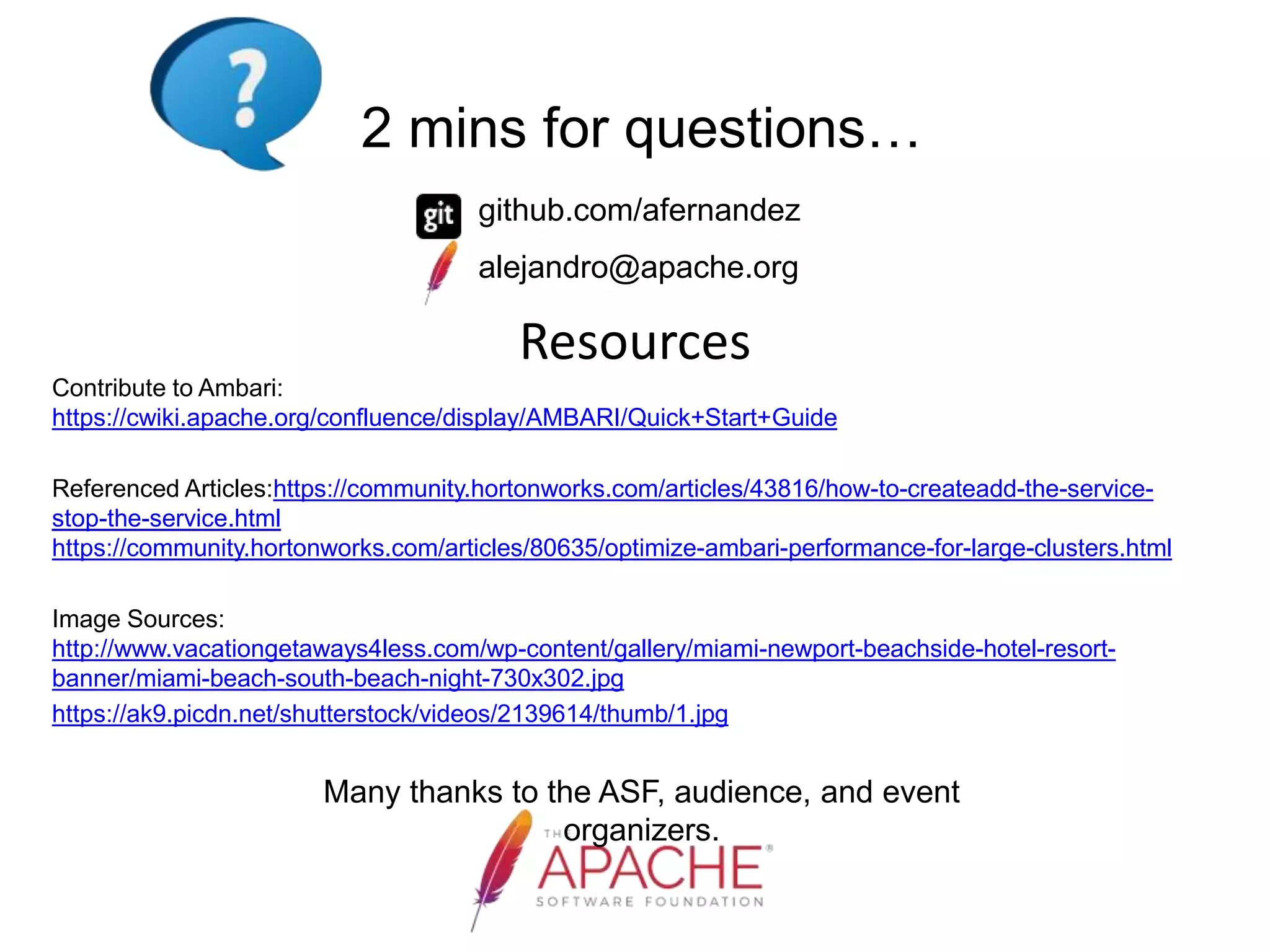 Resources
Contribute to Ambari:
https://cwiki.apache.org/confluence/display/AMBARI/Quick+Start+Guide
Referenced Articles:https://community.hortonworks.com/articles/43816/how-to-createadd-the-service-
stop-the-service.html
https://community.hortonworks.com/articles/80635/optimize-ambari-performance-for-large-clusters.html
Image Sources:
http://www.vacationgetaways4less.com/wp-content/gallery/miami-newport-beachside-hotel-resort-
banner/miami-beach-south-beach-night-730x302.jpg
https://ak9.picdn.net/shutterstock/videos/2139614/thumb/1.jpg
Many thanks to the ASF, audience, and event
organizers.
2 mins for questions…
github.com/afernandez
alejandro@apache.org
 
