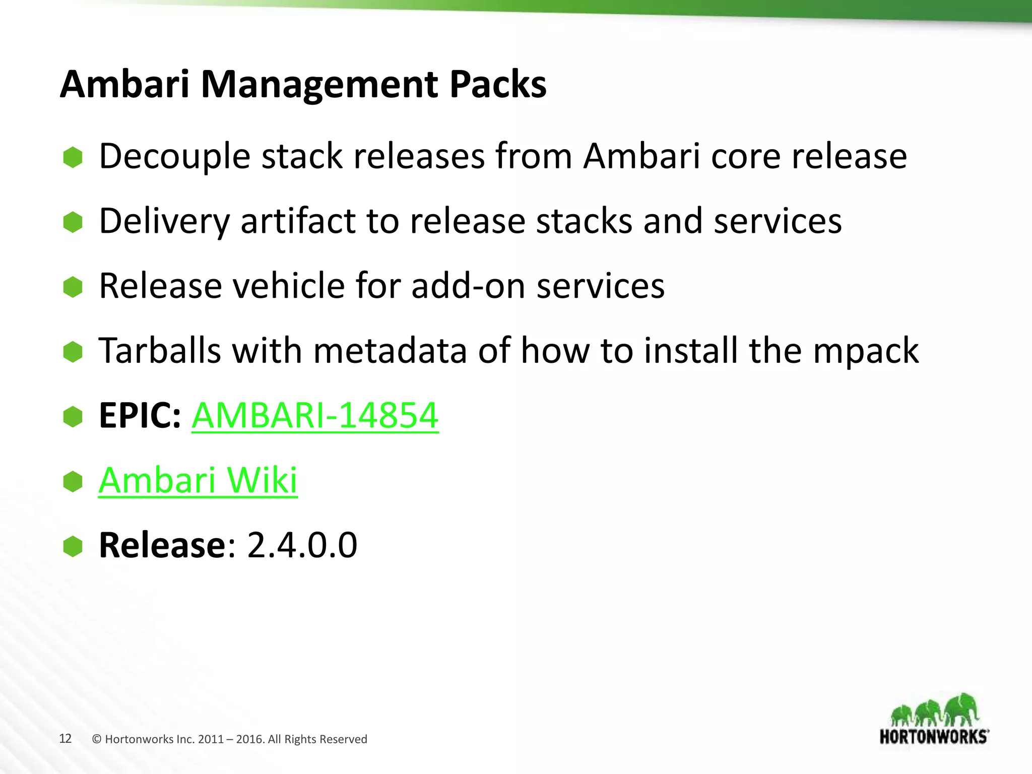 12 © Hortonworks Inc. 2011 – 2016. All Rights Reserved
Ambari Management Packs
 Decouple stack releases from Ambari core release
 Delivery artifact to release stacks and services
 Release vehicle for add-on services
 Tarballs with metadata of how to install the mpack
 EPIC: AMBARI-14854
 Ambari Wiki
 Release: 2.4.0.0
 