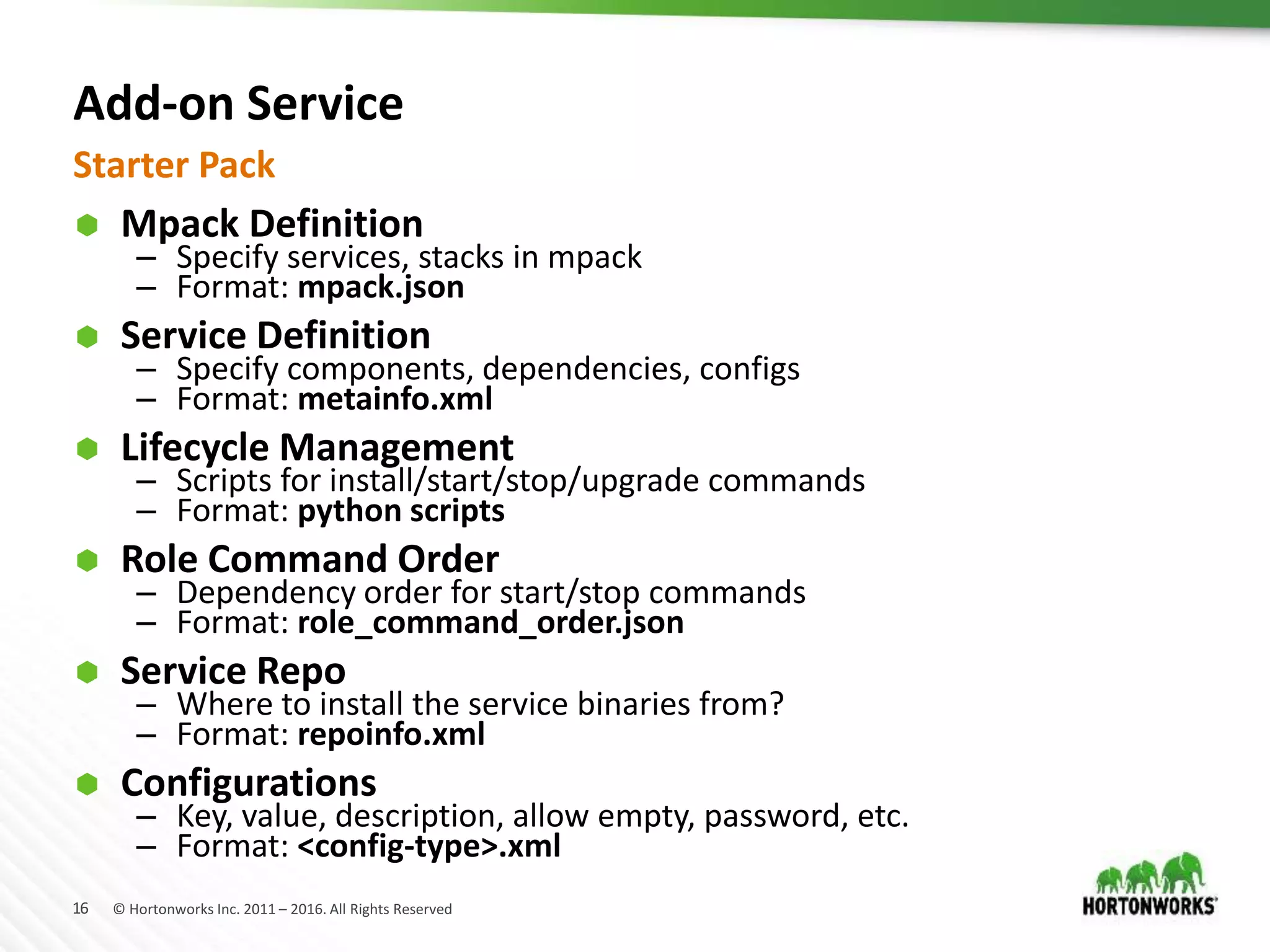 16 © Hortonworks Inc. 2011 – 2016. All Rights Reserved
Add-on Service
 Mpack Definition
– Specify services, stacks in mpack
– Format: mpack.json
 Service Definition
– Specify components, dependencies, configs
– Format: metainfo.xml
 Lifecycle Management
– Scripts for install/start/stop/upgrade commands
– Format: python scripts
 Role Command Order
– Dependency order for start/stop commands
– Format: role_command_order.json
 Service Repo
– Where to install the service binaries from?
– Format: repoinfo.xml
 Configurations
– Key, value, description, allow empty, password, etc.
– Format: <config-type>.xml
Starter Pack
 