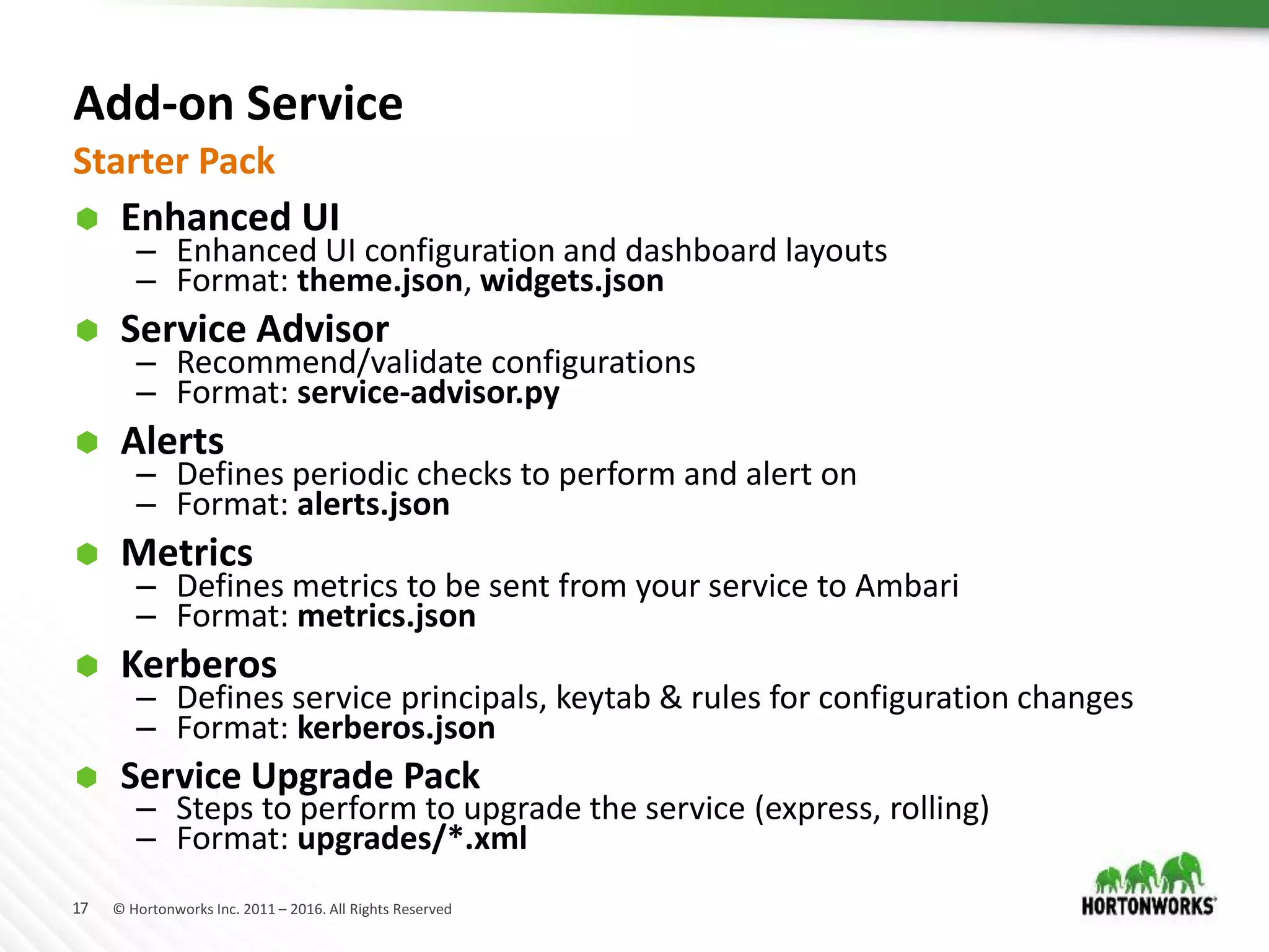 17 © Hortonworks Inc. 2011 – 2016. All Rights Reserved
Add-on Service
 Enhanced UI
– Enhanced UI configuration and dashboard layouts
– Format: theme.json, widgets.json
 Service Advisor
– Recommend/validate configurations
– Format: service-advisor.py
 Alerts
– Defines periodic checks to perform and alert on
– Format: alerts.json
 Metrics
– Defines metrics to be sent from your service to Ambari
– Format: metrics.json
 Kerberos
– Defines service principals, keytab & rules for configuration changes
– Format: kerberos.json
 Service Upgrade Pack
– Steps to perform to upgrade the service (express, rolling)
– Format: upgrades/*.xml
Starter Pack
 