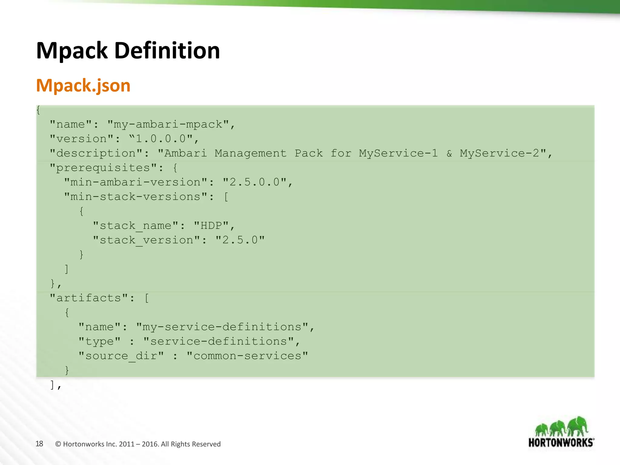 18 © Hortonworks Inc. 2011 – 2016. All Rights Reserved
Mpack Definition
Mpack.json
{
"name": "my-ambari-mpack",
"version": “1.0.0.0",
"description": "Ambari Management Pack for MyService-1 & MyService-2",
"prerequisites": {
"min-ambari-version": "2.5.0.0",
"min-stack-versions": [
{
"stack_name": "HDP",
"stack_version": "2.5.0"
}
]
},
"artifacts": [
{
"name": "my-service-definitions",
"type" : "service-definitions",
"source_dir" : "common-services"
}
],
 