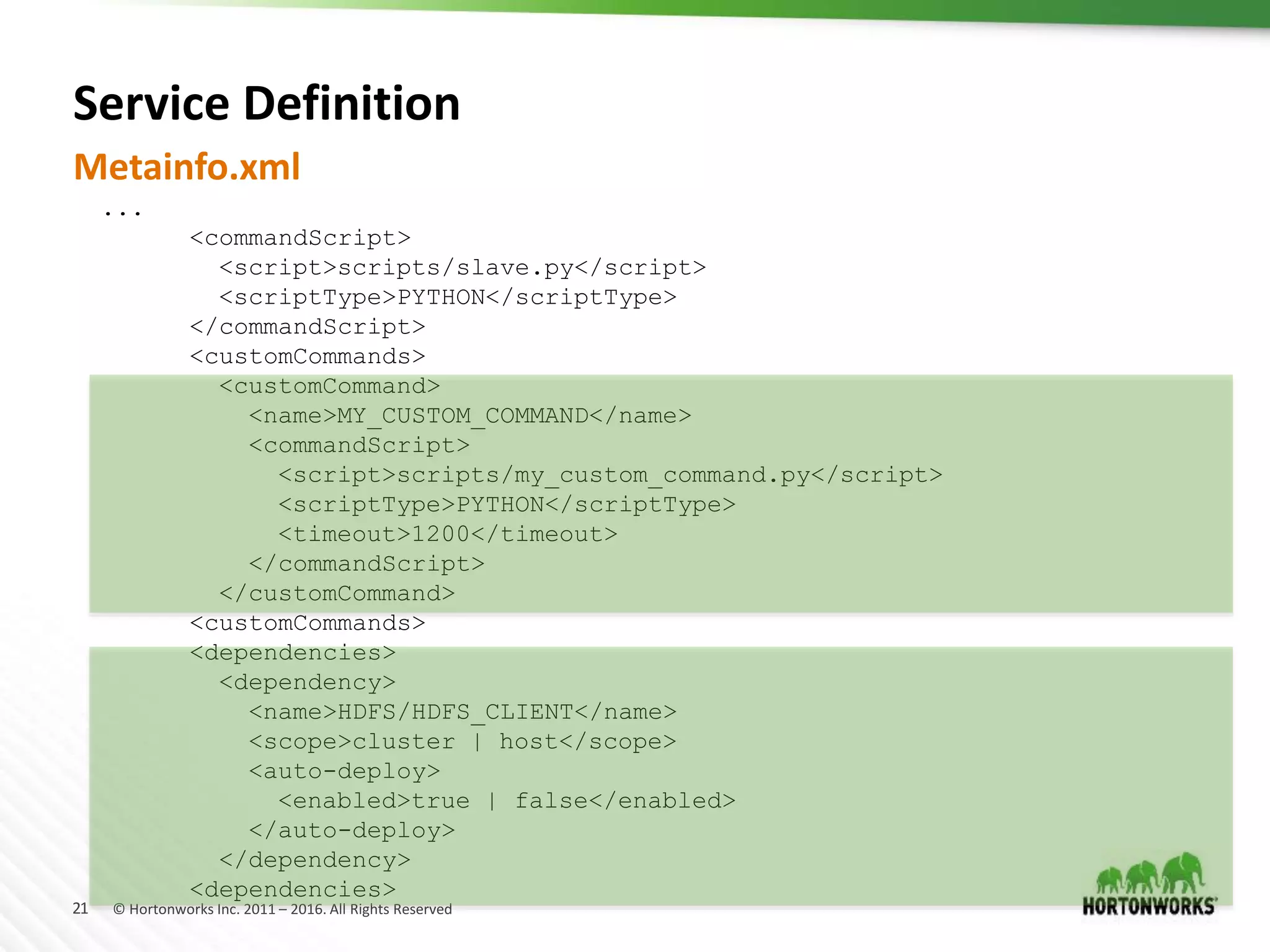 21 © Hortonworks Inc. 2011 – 2016. All Rights Reserved
Service Definition
Metainfo.xml
...
<commandScript>
<script>scripts/slave.py</script>
<scriptType>PYTHON</scriptType>
</commandScript>
<customCommands>
<customCommand>
<name>MY_CUSTOM_COMMAND</name>
<commandScript>
<script>scripts/my_custom_command.py</script>
<scriptType>PYTHON</scriptType>
<timeout>1200</timeout>
</commandScript>
</customCommand>
<customCommands>
<dependencies>
<dependency>
<name>HDFS/HDFS_CLIENT</name>
<scope>cluster | host</scope>
<auto-deploy>
<enabled>true | false</enabled>
</auto-deploy>
</dependency>
<dependencies>
 