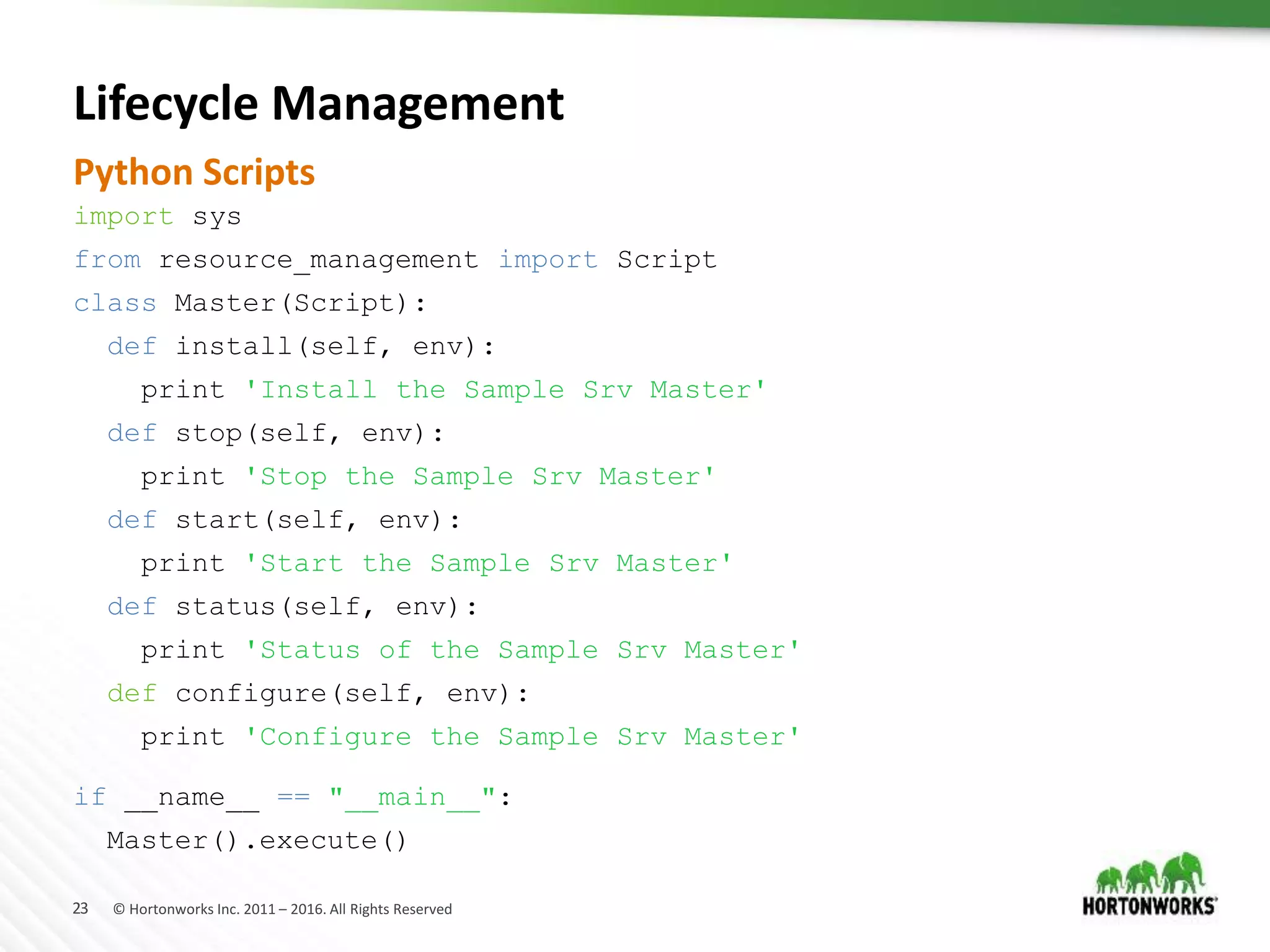 23 © Hortonworks Inc. 2011 – 2016. All Rights Reserved
Lifecycle Management
import sys
from resource_management import Script
class Master(Script):
def install(self, env):
print 'Install the Sample Srv Master'
def stop(self, env):
print 'Stop the Sample Srv Master'
def start(self, env):
print 'Start the Sample Srv Master'
def status(self, env):
print 'Status of the Sample Srv Master'
def configure(self, env):
print 'Configure the Sample Srv Master'
if __name__ == "__main__":
Master().execute()
Python Scripts
 