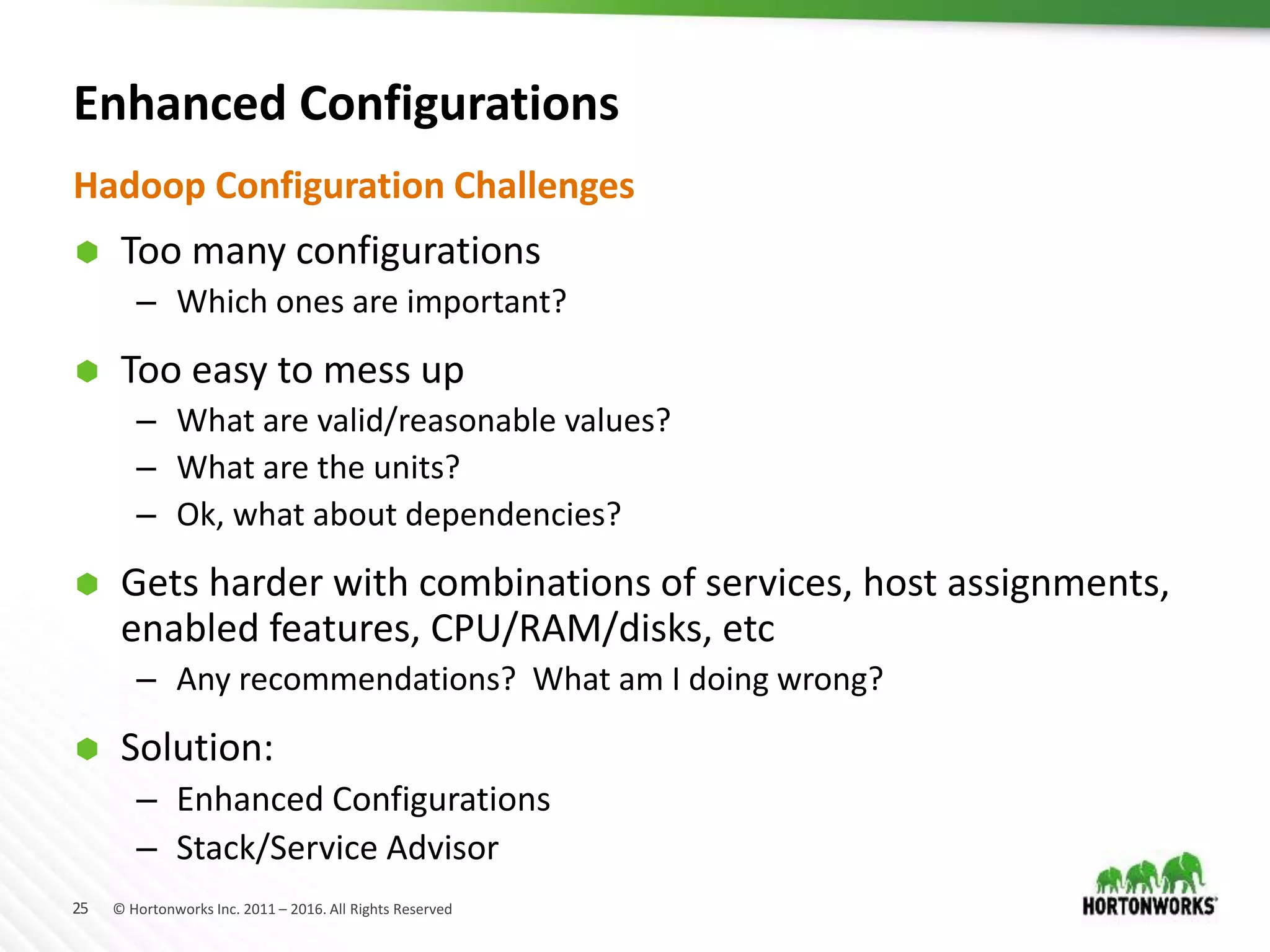 25 © Hortonworks Inc. 2011 – 2016. All Rights Reserved
Enhanced Configurations
 Too many configurations
– Which ones are important?
 Too easy to mess up
– What are valid/reasonable values?
– What are the units?
– Ok, what about dependencies?
 Gets harder with combinations of services, host assignments,
enabled features, CPU/RAM/disks, etc
– Any recommendations? What am I doing wrong?
 Solution:
– Enhanced Configurations
– Stack/Service Advisor
Hadoop Configuration Challenges
 
