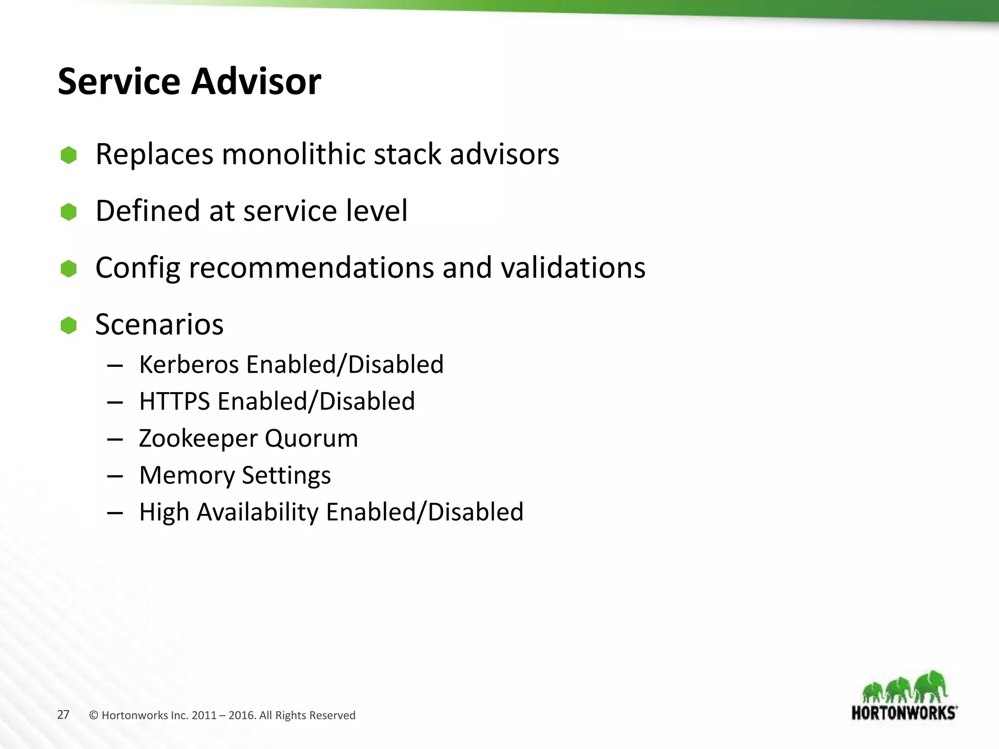 27 © Hortonworks Inc. 2011 – 2016. All Rights Reserved
Service Advisor
 Replaces monolithic stack advisors
 Defined at service level
 Config recommendations and validations
 Scenarios
– Kerberos Enabled/Disabled
– HTTPS Enabled/Disabled
– Zookeeper Quorum
– Memory Settings
– High Availability Enabled/Disabled
 