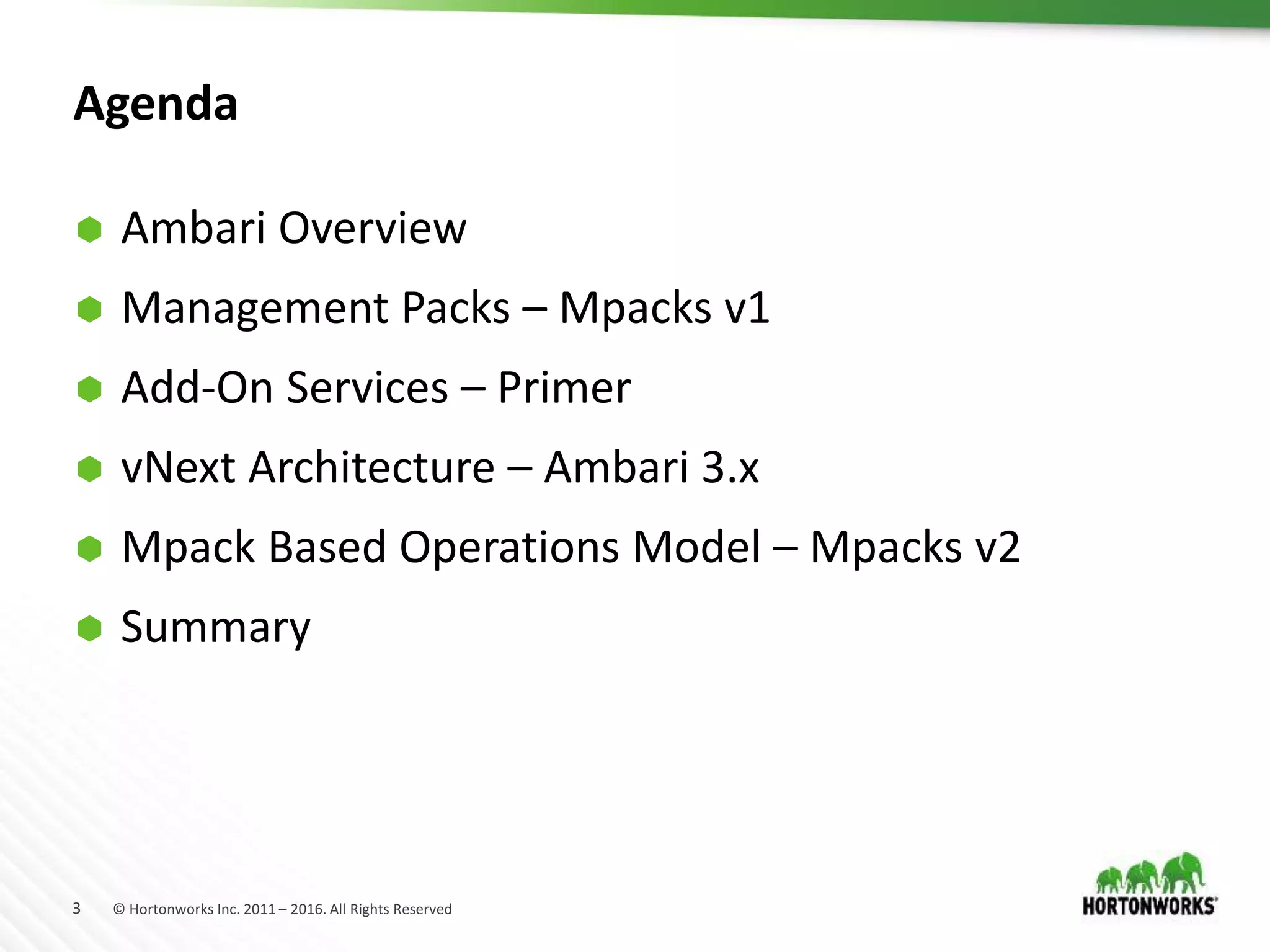 3 © Hortonworks Inc. 2011 – 2016. All Rights Reserved
Agenda
 Ambari Overview
 Management Packs – Mpacks v1
 Add-On Services – Primer
 vNext Architecture – Ambari 3.x
 Mpack Based Operations Model – Mpacks v2
 Summary
 