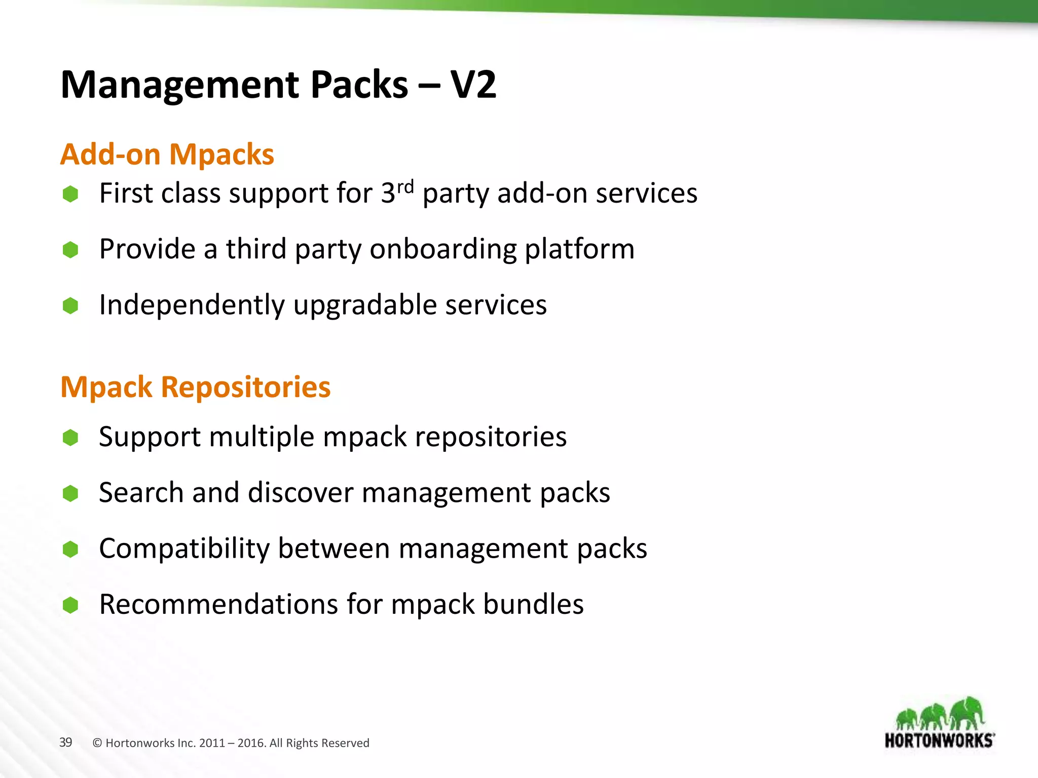 39 © Hortonworks Inc. 2011 – 2016. All Rights Reserved
Management Packs – V2
 Support multiple mpack repositories
 Search and discover management packs
 Compatibility between management packs
 Recommendations for mpack bundles
Add-on Mpacks
 First class support for 3rd party add-on services
 Provide a third party onboarding platform
 Independently upgradable services
Mpack Repositories
 