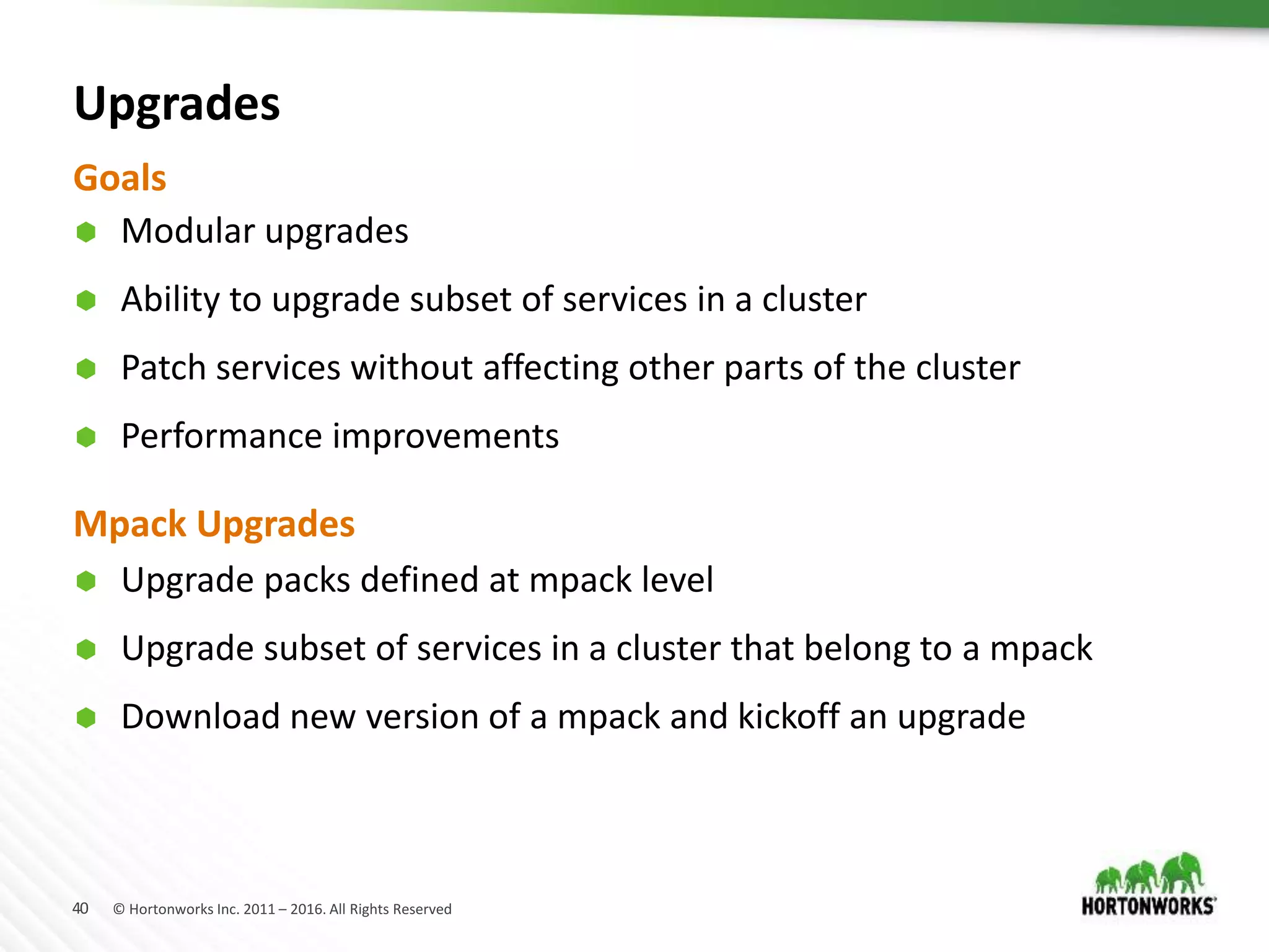 40 © Hortonworks Inc. 2011 – 2016. All Rights Reserved
Upgrades
 Modular upgrades
 Ability to upgrade subset of services in a cluster
 Patch services without affecting other parts of the cluster
 Performance improvements
Goals
Mpack Upgrades
 Upgrade packs defined at mpack level
 Upgrade subset of services in a cluster that belong to a mpack
 Download new version of a mpack and kickoff an upgrade
 