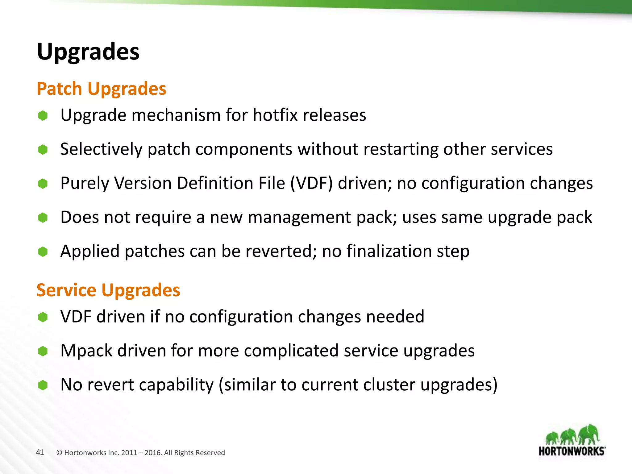 41 © Hortonworks Inc. 2011 – 2016. All Rights Reserved
Upgrades
 Upgrade mechanism for hotfix releases
 Selectively patch components without restarting other services
 Purely Version Definition File (VDF) driven; no configuration changes
 Does not require a new management pack; uses same upgrade pack
 Applied patches can be reverted; no finalization step
Patch Upgrades
Service Upgrades
 VDF driven if no configuration changes needed
 Mpack driven for more complicated service upgrades
 No revert capability (similar to current cluster upgrades)
 